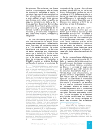 El Problema de las Drogas en las Américas | 6. La venta de Drogas60
que propician el lavado de activos y la
concentración de recursos.
6.3 LA VENTA DE
COCAÍNA
La venta de la cocaína se ha inves-
tigado en gran detalle y hay un relativo
consenso sobre el valor total aproxima-
do de este mercado. La ONUDD estima
que el valor total de venta de cocaína a
nivel mundial fue de aproximadamente
US$85.000 millones en 2009 (rango
de US $75.000 - $100.000 millones).6
Tanto la metodología basada en la de-
manda –que utiliza los datos de las
encuestas de hogares– como la meto-
dología que se basa en la oferta -que
utiliza información sobre la producción
y decomisos de la sustancia– produ-
cen estimaciones bastante similares.
ONUDD estima que los principales mer-
cados son Norteamérica (US$40.000
millones o el 47% del mercado mun-
dial), seguido de Europa Occidental y
Central (US$34.000 millones o el 39%
del mercado mundial).
Los datos más recientes de Améri-
ca Latina no se desglosan de acuerdo
a los diferentes mercados regionales,
aunque datos recopilados en 2003 su-
gieren que los países de Sudamérica
contribuyen a la mayor parte del mer-
cado latinoamericano.
El mercado de Estados Uni-
dos se estima en aproximadamente
US$38.000 millones, lo cual es simi-
lar a otro estimado ampliamente citado
de US$30.000 millones (rango de: US
$25.000 - $35.000 millones).7
Ha ha-
bido diferencias significativas entre las
estimaciones de las Naciones Unidas
y el gobierno de los Estados Unidos,
probablemente debido a las diferencias
que se han explicado antes entre las
imágenes satelitales, las suposiciones
sobre las cosechas y las suposiciones
sobre la eficacia de la erradicación de
las cosechas. Si bien estas diferencias
pueden ser bastante grandes para un
6	 UNODC, World Drug Report (2012).
7	 Office of National Drug Control Policy,
White House (ONDCP) “What America’s Users
Spend on Illegal Drugs”, (2012).
año determinado, la diferencia del pro-
medio estimado de producción de co-
caína durante un período prolongado es
menos marcada.
6.4 LA VENTA DE
HEROÍNA
La ONUDD también ha calculado
recientemente el valor del mercado mi-
norista de la heroína. Estima que el va-
lor mundial de ese mercado en 2009
fue de aproximadamente US$55.000
millones.8
Estados Unidos y Canadá
representan el 13% (Estados Unidos
US$8.000 millones) de este mercado;
alrededor de la mitad de la heroína del
mundo es consumida por la Unión Eu-
ropea y la Federación Rusa. No se ha
calculado un consumo específico para
América Latina, que se incluye en la
categoría “otros”, y el informe cita da-
tos inexistentes en más de la mitad de
los países de la región. Si bien como se
menciona en otras partes de este Infor-
me, existen evidencias de incrementos
de consumo de heroína en América La-
tina, lo más probable es que su merca-
do minorista siga siendo muy pequeño.
6.5 LA VENTA DE
MARIHUANA
Las estimaciones más recientes de
la ONUDD sobre el valor del mercado
minorista de cannabis están contenidas
en el Informe Mundial sobre las Drogas
de 2012. Este informe advierte que el
error entre el valor estimado del mer-
cado de cannabis y el valor real podría
ser mucho mayor que el error de los
mercados de la cocaína y la heroína,
debido a las inconsistencias de los da-
tos que imposibilitaron reconciliar los
cálculos de la oferta y la demanda.
ONUDD optó por una estimación
entre los cálculos logrados con el enfo-
que basado en la oferta y aquellos basa-
dos en la demanda y estimó el valor del
mercado mundial minorista del canna-
bis en US$141.000 millones, del cual
8	 UNODC, World Drug Report (2012).
 