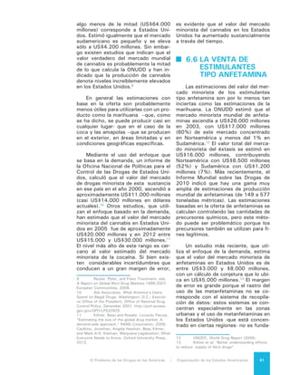 El Problema de las Drogas en las Américas | 6. La venta de Drogas62
mentalmente urbano. Además, como
durante la última década se registraron
cambios profundos en el consumo y
producción de las metanfetaminas, las
estimaciones dependen en gran forma
del año que sea analizado.
Si bien hay considerables incerti-
dumbres, en Norteamérica el mercado
de las metanfetaminas es claramente
menor que el de la cocaína y el canna-
bis, menor que el de la cocaína en Sud-
américa y potencialmente menor que
los mercados de otras drogas en otros
lugares del Hemisferio. Sin embargo,
no hay datos disponibles para ofrecer
un análisis detallado correspondiente a
todas las regiones.
6.7 LA VENTA DE
	 NUEVAS
SUSTANCIAS
PSICOACTIVAS
No existe información confiable so-
bre el valor y el tamaño del mercado
de nuevas sustancias psicoactivas en
nuestra región. Un indicador de esos
volúmenes puede desprenderse, sin
embargo, del incremento de uso de la
Internet para facilitar la distribución de
estas sustancias a un público global. El
Centro Europeo de Monitoreo de Dro-
gas y Adicción a Drogas ha observado
un continuo aumento del número de
sitios que venden estos productos por
Internet: desde 170 en 2010 a 690 en
2012.
6.8 LA REACCIÓN
DEL ESTADO,
SUS DIFICULTADES
Y CONSECUENCIAS
Tanto los productores de drogas
como los traficantes, violan las leyes
de drogas y son criminales. Pero como
los recursos de los sistemas de justicia
son escasos y los costos de acceso a
ellos altos, finalmente termina ocurrien-
do que la aplicación de la ley se con-
centra en aquel aspecto que es menos
complejo y más “barato”, lo que tiene
por efecto que la gran mayoría de los
detenidos por delitos de drogas sean
pequeños productores o traficantes.
En América del Sur las cárceles
femeninas están llenas de “mulas” o
pequeñas traficantes, que muchas ve-
ces tienen de compañía en la cárcel a
sus hijos pequeños. Algunos estudios
afirman que aproximadamente el 70%
de las mujeres en prisión están allí por
micro tráfico no violento14
. La mayoría
de ellas vienen de comunidades social-
mente marginalizadas y vulnerables y
comúnmente son migrantes o provie-
nen de poblaciones indígenas. Como
resultado de lo anterior, muchas cár-
celes presentan niveles de hacinamien-
to muy altos y en ellas las presas son
víctimas de abuso sexual, extorsiones
y matonaje.
En Brasil se experimentó un gran
incremento en la población de presos
por tráfico15
como consecuencia de la
nueva legislación de 2006. Si bien la
ley abolió la pena de encarcelamiento
para consumidores de drogas (siendo
esta conducta aún considerada un cri-
men), no contó con una clara definición
jurídica sobre lo que significa consumo
personal. La nueva ley aumentó la pena
mínima para el tráfico de drogas y la
previsión legal de prisión preventiva
obligatoria. Entre 2007 y 2012 el nú-
mero de presos por este delito creció en
123%, pasando de 60.000 a 134.000.
14	 Meetal, P. and Youngers, C. (Eds), ‘Sys-
tems Overload: Drugs Law and Prisons in Latin Ame-
rica’, Transnational Institute and the Washington
Office on Latin America, 2010.
15	 Boiteux, Luciana, Ela Wiecko, Volkmer de
Castilho, Beatriz Vargas, Vanessa Oliveira Batista,
Geraldo Luiz Mascarenha Prado, carlos Eduardo
Adriano Japiassu. Tráfico de drogas e constituição:
um estudo jurídico-social do tipo do art. 33 da Lei de
Drogas diante dos princípios constitucionais-penais.
Relatório de Pesquisa, Projeto Pensado o Direito,
Ministério da Justiça, Brasília., Garcia, Cassia S.
(2005). Os (des)caminhos da punição: a justiça penal
e o tráfico de drogas São Paulo. Dissertação (Mes-
trado em Sociologia), FFLCH/USP., Raupp, Mariana
M. (2005). O seleto mundo da justiça: análise de
processos penais de tráfico de drogas. São Paulo:
Dissertação (Mestrado em Sociologia), FFLCH/USP.
Teixeira, Alessandra (2012). Construir a delinquên-
cia, articular a criminalidade. Um estudo sobre a
gestão dos ilegalismos na cidade de São Paulo. Tese
(Doutoramento em Sociologia), FFLCH-USP, São
Paulo
 
