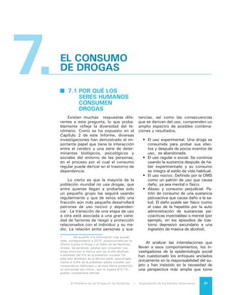 El Problema de las Drogas en las Américas | 7. El Consumo de Drogas68
en cuenta el contexto social y cultural.
El examen desde esa perspectiva mues-
tra que en los escenarios de consumo
existen diferentes niveles de peligro. In-
tervienen factores tales como nivel de
desarrollo, urbanización y servicios; la in-
clusión/exclusión social; la disponibilidad
de drogas y de armas; el índice de deli-
tos y la existencia de grupos que pueden
estar involucrados en la distribución de
drogas, algunos de los cuales pueden ser
más violentos que otros. También inter-
viene la acción de la policía y las estrate-
gias utilizadas para combatir el delito o,
en su caso, el consumo.
Desde la perspectiva de las deter-
minantes individuales es posible distin-
guir dos categorías: a) factores de ries-
go que, sin estar ligados causalmente
al consumo o dependencia, los ante-
ceden y aumentan su probabilidad de
ocurrencia; b) factores de protección,
que hacen fuertes a las personas para
resistir los riesgos. En este último caso
se habla de personas con resiliencia,
quienes a pesar de haber experimenta-
do muchos de los factores de riesgo,
no incurren en el consumo o no desa-
rrollan dependencia.
La evidencia científica muestra que
los individuos tienen características di-
ferentes y viven en entornos también
diversos que los harán más o menos
vulnerables al uso de sustancias. Es-
tos factores de riesgo pueden situar-
se en diferentes dominios: individual
(por ejemplo, trastorno emocional o de
aprendizaje o personalidad orientada a
la búsqueda de sensaciones nuevas);
familiar (convivencia con padres alco-
hólicos); escolar (fracaso escolar); pa-
res (amigos usuarios de drogas); comu-
nitario (alta disponibilidad de sustancias);
condición social (la pertenencia al mundo
de los excluidos sociales por situaciones
de pobreza, desigualdad, falta de edu-
cación, escasez de oportunidades, dis-
criminación de género). Tales factores
interactúan con cada individuo, quien
procesa los estímulos, los interpreta y
responde a ellos de una manera diferen-
te. La importancia de estos factores va-
ría a lo largo de diferentes etapas de su
desarrollo personal.
Los factores de protección pue-
den situarse también en cada uno de
los dominios de la vida del individuo:
en la esfera individual (por ejemplo,
alta autoestima o personalidad orien-
tada a la evitación de riesgos), fami-
liar (convivencia con padres capaces
de cubrir las necesidades afectivas de
los menores), escolar (apego escolar),
pares (amigos poco tolerantes hacia el
consumo), comunitario (pertenencia a
redes de apoyo social), condición so-
cial (instrumentos públicos o privados
destinados a reducir la exclusión social
y las desigualdades). Todos los ante-
riores pueden definirse como factores
que, en presencia del riesgo, protegen
a los individuos de consumir drogas,
más que lo opuesto al riesgo.
Los factores que contribuyen a la
resiliencia pueden incluir: una relación
estrecha con los padres u otro adulto
quien asegura un ambiente proveedor
de afecto desde edades tempranas y
de manera consistente; sentimientos
de éxito, de control y de respeto por
sí mismos por parte de los menores;
fuertes recursos internos (por ejem-
plo, buena salud física y psicológica)
y externos (buena red social de apo-
yo que incluye a la familia, la escuela,
la comunidad y el Estado). Entre otros
factores se encuentran habilidades so-
ciales que incluyen la capacidad para
comunicarse, negociar, tomar buenas
decisiones y rehusar actividades que
pueden resultar peligrosas; habilidades
para resolver problemas; una percep-
ción de que las adversidades se pueden
resolver con perseverancia y esfuerzo,
y haber sobrevivido situaciones de ries-
go anteriores2
.
Todo lo anterior debe entenderse, a
su vez, en el contexto social real de los
países de nuestro Hemisferio. Muchos
de los enormes cambios sociales ocu-
rridos en las últimas décadas en todo
el continente americano, han debilitado
las normas que tradicionalmente con-
trolaban el comportamiento de muchas
personas. La desintegración de la familia,
los cambios en los papeles sociales de
2	 Brounstein PJ, Altschelr DM, Hatry HP,
Blair LH. Substance use and delinquency among
inner city adolescent males. Washington, DC: Urban
Institute Press; 1989.
 