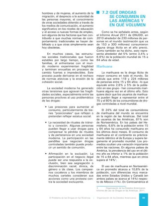 El Problema de las Drogas en las Américas | 7. El Consumo de Drogas70
valor promedio es alrededor de 2,4% de
la población, cifra muy similar al obser-
vado como promedio en Sudamérica. No
hay datos comparables disponibles para
la región del Caribe.
Todo indica que las personas que
consumen marihuana se inician mayo-
ritariamente a muy temprana edad, un
fenómeno que tiende a repetirse particu-
larmente en el caso del tabaco. El Infor-
me del Uso de Drogas en las Américas
2011 evaluó 33 países del Hemisferio,
de los cuales en 9 la prevalencia del
uso de esta droga alguna vez en la vida
en la población escolar supera el 30 por
ciento. En 12 países, más de 10% de
escolares de 14 años o menos habían
consumido marihuana al menos una vez;
en 11 países, el consumo entre adoles-
centes de 17 años superó el 30 por cien-
to. En aquellos países donde el consumo
es más alto, la diferencia entre hombres
y mujeres es menor. La diferencia en el
consumo entre jóvenes y adultos sugiere
que de aquellos jóvenes que experimen-
tan con la substancia en la adolescencia
o antes, sólo una proporción menor con-
tinúa consumiéndola en la edad adulta.
El consumo de marihuana se ha in-
crementado entre los escolares de nivel
medio en la mayoría de los países del
hemisferio. Una excepción es el caso
de Canadá, que entre 2010 y 2011 re-
porta una disminución del 27 al 21% en
la prevalencia de consumo de cannabis
durante el último año en estudiantes de
séptimo a duodécimo grados4
.
Cocaína
Según la ONUDD, entre el 0,3 y
el 0,4% de personas entre 15 y 64
años de edad declararon haber consu-
mido cocaína alguna vez en el último
año a nivel mundial. El total de usua-
rios en las Américas se sitúa entre 7 y
7,4 millones de personas, lo que arro-
ja una prevalencia de 1,2 por ciento,
porcentaje equivalente al encontrado
en la población europea. El consumo
en los países de las Américas represen-
ta aproximadamente 45% del total de
consumidores de cocaína a nivel mun-
4	 Canadian Alcohol and Drug Use Monitoring
Survey (CADUMS) 2011.
dial. En algunos países de América la
prevalencia del uso de cocaína es infe-
rior a 0,1% de la población en tanto en
otros supera el 2 por ciento.
El porcentaje de individuos consu-
midores también puede variar en forma
importante en el interior de los países.
Por ejemplo, los estudios en población
general realizados en Colombia5
, Chile6
y Argentina7
muestran que la prevalen-
cia de consumo en los departamentos/
regiones/provincias de dichos países
va de 0,1 a 2 por ciento. Algo similar
ocurre cuando se comparan los esta-
dos dentro de Estados Unidos8
.
Tal como se observó en el caso de
la marihuana, también es posible en-
contrar uso de cocaína en la población
escolar entre 13 y 17 años de edad. En
varios países del hemisferio se estima
que 2% o más de dicha población ha
consumido cocaína en el último año9
.
Adicionalmente, entre los países que
cuentan con datos sobre tendencias
en el consumo de cocaína en esta po-
blación, se puede observar que en el
Cono Sur, es decir Argentina, Chile y
Uruguay, se ha incrementado la preva-
lencia del consumo de cocaína entre
2005 y 2011. En comparación, en los
Estados Unidos la prevalencia del con-
sumo bajó entre escolares de enseñan-
za media en el mismo periodo10
.
Cocaínas fumables
Durante los últimos 10 años el con-
sumo de pasta base de cocaína (PBC),
que anteriormente se limitaba princi-
5	 Observatorio de Drogas de de Colombia:
http://www.odc.gov.co/docs/publicaciones_nacio-
nales/Estudio%20Sustancias%20Psicoactivas%20
en%20Escolares%202011.pdf.
6	 Gobierno de Chile, Ministerio del In-
terior: http://www.senda.gob.cl/wp-content/
uploads/2012/02/2010_noveno_estudio_nacional.
pdf.
7	 Observatorio Argentino de Drogas: http://
www.observatorio.gov.ar/investigaciones/Estu-
dio_Nacional_sobre_consumo_en_poblacion_general-
Argentina2010.pdf.
8	 Substances Abuse and Mental Health
Services Administration: http://www.samhsa.gov/
data/NSDUH/2k10State/NSDUHsae2010/NSDU-
HsaeAppB2010.htm.
9	 Organización de los Estados Americanos:
Informe del uso de Drogas en las Américas. 2011.
10	 Organización de los Estados Americanos:
Informe del uso de Drogas en las Américas. 2011.
 
