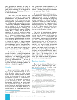 71El Problema de las Drogas en las Américas | Organización de los Estados Americanos
palmente a los países de la región an-
dina, se ha ido extendiendo a países
como Argentina, Chile y Uruguay11
, si
bien su prevalencia es baja en compa-
ración con otras drogas controladas.
El empleo de cocaína base es menos
frecuente en Centroamérica y Norte-
américa, en donde se encuentra con
mayor frecuencia el uso de crack. Es
importante destacar también la cre-
ciente presencia de diferentes formas
de cocaína fumable en Brasil.
Heroína
En Estados Unidos y Canadá se en-
cuentra el mayor consumo de heroí-
na en el hemisferio. México y Colom-
bia, han experimentado aumentos en
el consumo de heroína nacional según
las solicitudes de tratamiento registra-
das. En República Dominicana la repa-
triación de usuarios de drogas estaría
contribuyendo a crecientes flujos de
heroína y a un aumento del consumo
nacional. Informaciones recientes esti-
man que las dos terceras partes de los
usuarios de heroína en este país cari-
beño han sido deportados por Estados
Unidos, lugar donde tuvieron el primer
contacto con la sustancia12
.
Estimulantes tipo anfetaminas
(ETA)
A nivel mundial, los estimulantes
tipo anfetaminas son el grupo de dro-
gas de mayor uso después de la mari-
huana, con estimaciones que van en-
tre 14 y 53 millones de personas en
el caso del grupo de las anfetaminas,
y entre 10 y 28 millones de usuarios
para las sustancias tipo éxtasis. En los
países de las Américas el uso de estas
drogas es muy variado, con altas ta-
sas de consumo en Canadá y Estados
Unidos. Sin embargo, también se ha
detectado un consumo importante de
sustancia tipo éxtasis en la población
joven de muchos otros países del he-
misferio.
11	 Organización de los Estados Americanos /
Comisión Interamericana para el Control del Abu-
so de Drogas. Informe Hemisférico, Evaluación del
Progreso de Control de Drogas, Quinta Ronda de
Evaluación. Washington DC2011.
12	 Estudio de la CICAD y del Consejo Nacio-
nal de Drogas de la República Dominicana. 2013
Inhalables
El análisis sobre el uso de drogas
realizado por la CICAD (2011), indica
que los inhalables se encuentran entre
las sustancias utilizadas por los estu-
diantes de enseñanza media en el he-
misferio, junto con alcohol, tabaco,
marihuana y farmacéuticos. En más
de un país es la droga de mayor uso.
Según el estudio de 2011, la mayor
prevalencia del uso de inhalables se
registra en Brasil (14,4 por ciento)13
,
seguido de Jamaica (13,9 por ciento),
Trinidad y Tobago (13,3 por ciento) y
Guyana (10,4 por ciento), en tanto que
Estados Unidos (6 por ciento) y México
(5 por ciento) presentan una prevalen-
cia significativa aunque menor.
Fármacos
La situación del abuso de medica-
mentos con potencial adictivo en Nor-
teamérica es diferente a la de América
Latina y el Caribe. En Estados Unidos
y Canadá, los derivados de opioides
(empleados principalmente como anal-
gésicos), los tranquilizantes y sedantes
(especialmente las benzodiacepinas) y
los estimulantes (como el metilfenidato
o la dextroanfetamina) son los fárma-
cos de mayor uso indebido. Los datos
provenientes de la Administración de
los Servicios de Salud Mental y Abuso
de Sustancias14
de Estados Unidos, in-
dican que en 2011, 2,4% de la pobla-
ción mayor de 12 años de edad en ese
país había empleado fármacos psico-
terapéuticos de prescripción sin justi-
ficación médica en el último año y que
13,3 por ciento lo había hecho alguna
vez en su vida. La mayor proporción
del uso indebido de estos medicamen-
tos fue de narcóticos (4,3 por ciento)
con una tendencia al alza en el abuso y
dependencia a estos compuestos (es-
13	 Estudios posteriores en Brasil muestran
que el consumo de inhalantes en estudiantes de
enseñanza media habría disminuido a un 5.2%, sin
embargo se mantiene como la substancia de uso
mas común después del alcohol y el tabaco.
14	 Substance Abuse and Mental Health Servi-
ces Administration, Results from the 2011 National
Survey on Drug Use and Health: Summary of Natio-
nal Findings, NSDUH Series H-44, HHS Publication
No. (SMA) 12-4713. Rockville, MD: Substance
Abuse and Mental Health Services Administration,
2012.
 