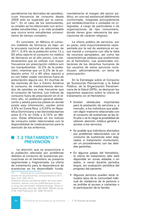 73El Problema de las Drogas en las Américas | Organización de los Estados Americanos
•	 Muchas veces, los servicios se pres-
tan sin la supervisión médica nece-
saria, sin contar con los estándares
mínimos de atención o las medidas
de seguimiento y evaluación, que
garanticen su cumplimiento.
•	 El costo del tratamiento muchas ve-
ces debe ser cubierto directamen-
te por el paciente o familiares, en
efectivo, haciéndolo inaccesible a
la mayoría de las personas que lo
necesitan.
•	 Los grupos de personas sin hogar
y otros grupos marginados pueden
no tener derecho a recibir los servi-
cios o no tienen acceso a ellos.
•	 La prevalencia del estigma asocia-
do al consumo de sustancias impi-
de que las personas busquen trata-
miento y asistencia y puede llevar a
forzarlas a recibir servicios de mala
calidad, ineficaces o en condiciones
que violan sus derechos humanos
básicos.
La Organización Mundial de la Sa-
lud (OMS), por su parte, ha publica-
do un informe sobre los recursos para
la prevención y el tratamiento de los
trastornos debidos al consumo de sus-
tancias –conocido como “ATLAS sobre
el consumo de sustancias”– en el que
se incluye un análisis regional basado
en un cuestionario respondido por 21
países del Hemisferio y según el cual
la mayor parte de los países de nues-
tra región tiene un número limitado
de profesionales y servicios de salud
especializados en el consumo de sus-
tancias. Aunque se encuentran en mar-
cha varias iniciativas de capacitación y
actualización dirigidas a desarrollar las
competencias necesarias para las nue-
vas funciones y responsabilidades del
equipo de salud, éstas frecuentemente
no tienen o tienen muy poca coordina-
ción entre ellas.
En cuanto a programas de preven-
ción, algunos países han reportado que
se han realizado o se están realizando
evaluaciones de los programas, pero la
mayor parte de ellas se refieren al proce-
so e implementación de la intervención
más que al impacto de la misma. En lo
que concierne a los programas vigentes,
la mitad de las naciones del Hemisferio
realizan actividades preventivas que se
difunden por medios audiovisuales. No
se proporcionaron datos sobre los resul-
tados de la implementación de los pro-
gramas. Existen programas comunitarios
en la mitad de los países, y en 73% de
los países de la región se reporta algún
tipo de intervenciones preventivas en las
escuelas. Un 53% de los países tienen
programas preventivos orientados a gru-
pos vulnerables.
Al analizar la situación por subregio-
nes se constata que en los países de Nor-
teamérica los programas de prevención
cuentan con difusión por medios audiovi-
suales. También se realizan intervencio-
nes preventivas en escuelas, así como
programas familiares, comunitarios y di-
rigidos a grupos vulnerables. La mayoría
de los países de Centroamérica difunden
mensajes preventivos en medios audiovi-
suales. Cerca de la mitad de ellos cuen-
tan con intervenciones preventivas en
el ámbito comunitario y algunos tienen
programas orientados a grupos vulnera-
bles. Adicionalmente, en gran parte de
los países se llevan a cabo intervencio-
nes preventivas en los ámbitos escolar
y familiar.
En Sudamérica, también la mayo-
ría de los países difunden mensajes
en medios audiovisuales de comuni-
cación. Todos los países realizan in-
tervenciones preventivas en escuelas.
Dos terceras partes de los países de la
subregión cuentan con programas co-
munitarios. Casi la mitad de los paí-
ses cuentan con programas familiares
de prevención y la mayoría tienen al-
gún programa o actividad de preven-
ción orientado a grupos vulnerables. En
cuanto al Caribe no se logró documen-
tar la existencia de programas preven-
tivos por medios audiovisuales de co-
municación en la mitad de los países,
mientras que el resto sí reportó que ha
implementado este tipo de intervención
preventiva.
A inicios de la década de los 90, la
OPS y CICAD en cooperación, comenza-
ron a promover en los países miembros
 