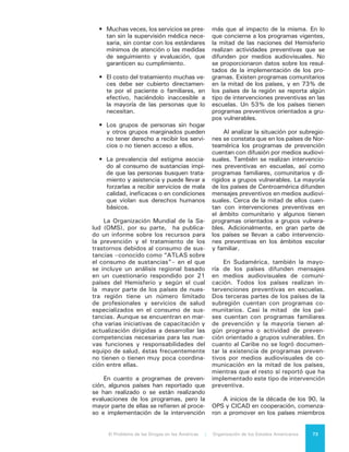 El Problema de las Drogas en las Américas | 7. El Consumo de Drogas74
de la OEA la regularización del trata-
miento para dependencia de sustancias,
mediante la adopción de estándares mí-
nimos de atención. Esta iniciativa con-
tribuyó significativamente a incluir el
tema de tratamiento en la agenda públi-
ca, recalcando la responsabilidad de los
gobiernos en la regulación de estos ser-
vicios de tratamiento brindados por pro-
veedores públicos y privados.
El Mecanismo de Evaluación Multi-
lateral de la OEA reporta en su Quinta
Ronda de Evaluación que dos tercios
de los países disponen de normas ofi-
ciales para regular el funcionamiento
de servicios de tratamiento y cuentan
con registros de dichos centros. Aun-
que este aspecto permanece igual que
en rondas anteriores, refieren que en
algunos países se han expandido los
esfuerzos de implementación. Este es-
fuerzo es coordinado en la mayoría de
los países por los Ministerios de Salud
que son los responsables de la emisión
y vigilancia en el cumplimiento de las
normas. Se reporta, también, una acti-
vidad constante de capacitación y for-
mación de recursos humanos a pesar
de que es imposible determinar desde
la información disponible si dichas acti-
vidades se traducen en la mejor calidad
y efectividad del tratamiento.
Muchos servicios en nuestro he-
misferio han sido prestados por grupos
de la sociedad civil que no cuentan con
un financiamiento adecuado y no es-
tán capacitados de manera suficiente.
En años recientes, varios países como
México, El Salvador, Costa Rica y paí-
ses del Caribe, han lanzado programas
piloto para capacitar y certificar a con-
sejeros en materia de tratamiento. Aún
no se ha evaluado el alcance general,
la eficacia e impacto a largo plazo de
estos programas.
En algunos países existen progra-
mas de intercambio de jeringas para
los usuarios de drogas intravenosas,
que tienen el propósito de disminuir la
transmisión de VIH y hepatitis C. En la
mayoría de los países que tienen pro-
gramas de intercambios de jeringas
esta intervención se encuentra dentro
de modelos que aplican otras medidas
preventivas, como unidades móviles de
dispensación de jeringas y distribución
de material para esterilizar las jeringas.
Sólo en Canadá se cuenta con un pro-
grama establecido de administración
vigilada de drogas intravenosas, y sólo
Canadá y Estados Unidos implementan
la distribución de agonistas a opiáceos
–drogas de mantenimiento, como me-
tadona– dentro de las medidas preven-
tivas para disminuir la transmisión de
enfermedades infecto contagiosas.16
En Estados Unidos, Canadá y Brasil
existen programas que proporcionan a
los usuarios de crack equipos de inha-
lación (con la finalidad de disminuir la
transmisión de enfermedades respira-
torias), junto con preservativos y folle-
tos que informan sobre los riesgos del
consumo de la sustancia y sobre las
conductas sexuales de riesgo17
. Los es-
tudios han mostrado que la distribución
de estos equipos incrementa la disponi-
bilidad y empleo de material seguro para
la inhalación y disminuye la frecuencia
de algunas prácticas de riesgo, aunque
el impacto que esta medida tiene sobre
la transmisión de enfermedades infecto
contagiosas no se conoce aún18
.
16	 ATLAS on substance use: Resources for
the prevention and treatment of substance use
disorders. Francia: Organización Mundial de la Salud;
2010. Organización de los Estados Americanos /
Comisión Interamericana para el Control del Abu-
so de Drogas. Informe Hemisférico, Evaluación del
Progreso de Control de Drogas Quinta Ronda de
Evaluación. Washington DC; 2011. 2009. Alcohol
Estrategia Nacional de Drogas y Alcohol. Santiago:
CONACE. Gobierno de Chile2011. Burrows D. Eva-
luación del progreso del control de drogas. CICAD.
SSM. Organización de Estados Americanos; 2009.
17	 Rhodes T, Hedrigh D. Harm reduction:
evidence, impacts and challenges. Luxemburgo:
EMCDDA; 2010.
18	 Malchy LA, Bungay V, Johnson JL, Buxton
J. “Do crack smoking practices change with the
introduction of safer crack kits? “Can J Public Health
2011;102(3). Leonard L, DeRubeis E, Pelude L,
Medd E, Birkett N, Seto J. “I inject less as I have
easier access to pipes”: injecting, and sharing of
crack-smoking materials, decline as safer crack-
smoking resources are distributed. Can J Public
Health2008;19(3):255-64.
 