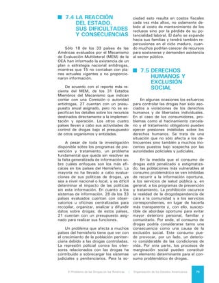 El Problema de las Drogas en las Américas | 7. El Consumo de Drogas76
Como parte del mismo proceso de
exclusión, las representaciones socia-
les tienden a considerar al usuario pro-
blemático de drogas como una suer-
te de “minusválido” o de “desviado”
social, generalmente asociado a delin-
cuencia, violencia, peligrosidad y ame-
naza para la sociedad. Por ello el usua-
rio problemático de drogas es excluido
de los espacios cotidianos, de los es-
pacios socio-afectivos, de los espacios
de integración social y, en múltiples
ocasiones, incluso de los mismos pro-
gramas de tratamiento para su propia
dependencia.
Esta exclusión dificulta las pers-
pectivas de resiliencia y reintegración
social. El estigma del drogadicto o de
quien tiene antecedentes penales por
consumo o tráfico de drogas opera ne-
gativamente sobre las opciones de ac-
ceso al empleo legal y de permanencia
en el mismo y a diferentes servicios
sociales y beneficios públicos. La so-
ciedad reacciona de manera refractaria
ante estas personas y tiende a discri-
minarlas y a cerrarles las puertas de
inclusión, a pesar de su voluntad de
rehabilitarse. El resultado final es un
porcentaje importante de recaídas y
reingresos, lo que limita en gran me-
dida las posibilidades de superación de
los problemas de adicciones y reduce
sustancialmente la eficacia de la inver-
sión, aún pequeña, que se realiza en el
ámbito de tratamiento.
 