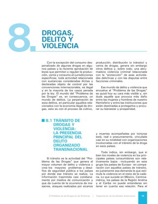 El Problema de las Drogas en las Américas | 8. Drogas, Delito y Violencia80
caso de Colombia se ha estimado que
un aumento del 10% en el valor de la
cocaína en el mercado internacional,
produce un incremento en la tasa de
homicidios de entre 1,2% y 2%1
.
¿Cuán grave es esa violencia?
Es muy difícil estimarlo. Nos aquejan
enormes carencias de información en
este campo. Podemos guiarnos sin em-
bargo por los antecedentes proporcio-
nados por el Gobierno de México que,
en su comunicado de prensa 074/2012
del 27 de marzo de 2012, señaló que
sus Secretarios de Defensa Nacional y
de Marina habían dado a conocer a sus
colegas de Canadá y Estados Unidos
en una reunión sostenida ese mismo
día en Ontario, que estimaban en al-
rededor de 150 mil los casos de “ho-
micidios presuntamente ocurridos por
la violencia entre organizaciones crimi-
nales en el continente americano”. Ese
número estimado coincide inquietante-
mente con el total de homicidios dolo-
sos registrado por el Observatorio de
Seguridad Ciudadana de la OEA, que
cifra en 144.733 el número de estos
casos sobre la base de información ofi-
cial proporcionada por los propios Es-
tados.
Sólo existen dos explicaciones po-
sibles para esta coincidencia: o alguna
información que proviene de los Esta-
dos es incompleta o bien la estimación
de las autoridades mexicanas incluye
otro tipo de homicidios además de los
directamente dolosos, abarcando la
muerte de delincuentes a manos de las
fuerzas del orden y la de personas no
involucradas caídas en medio del fue-
go cruzado. La cercanía entre ambas
cifras, sin embargo, permite sostener
la hipótesis que un número significati-
vo de casos de homicidios dolosos en
nuestra región está asociado a la ac-
tividad del crimen organizado relacio-
nada a su vez con la economía ilegal
y específicamente con el tránsito de
drogas desde países principal, aunque
no exclusivamente, productores hacia
países principal, aunque no exclusiva-
mente, consumidores2
.
1	 Mejía, D. y Restrepo, P., “Do Illegal Mar-
kets Breed Violence? Evidence for Colombia”; 2011.
2	 En su “Estudio Global de Homicidios
2011”, UNODC indica que “en las Américas, 25%
Esta actividad ha propiciado el sur-
gimiento o el fortalecimiento de gigan-
tescas redes criminales transnaciona-
les3
, que han terminado por expandir
sus acciones a otras áreas delictivas a
un grado que lleva a pensar que ni si-
quiera la desaparición de esa economía
ilegal podría poner ya fin a su accionar
criminal.
Un rasgo importante de las estruc-
turas criminales más poderosas (en tér-
minos de recursos e influencia) es que
operan en varios frentes de manera
simultánea. Es el caso de los denomi-
nados carteles mexicanos, las bandas
emergentes en Colombia, los Coman-
dos en Brasil y las “maras” en Centro-
américa, estructuras que tienen distin-
tas vinculaciones con el mercado de las
drogas y que no dependen exclusiva-
mente de él. En el plano transnacional
pueden mencionarse como otras activi-
dades ilícitas realizadas por estas orga-
nizaciones al tráfico ilegal de armas, el
contrabando, la piratería de productos,
la trata de personas, el tráfico de mi-
grantes, el tráfico de órganos, el tráfico
de especies animales en extinción y el
tráfico de reliquias arqueológicas, entre
otras. En el plano interno o nacional,
además de la producción y venta de
drogas controladas pueden identificar-
se como actividades del delito organi-
zado la venta ilegal de armas, la venta
de piratería y contrabando, el control y
explotación de la prostitución, el robo
y la venta de productos robados, la mi-
nería ilegal, el secuestro y la extorsión,
incluida la victimización de migrantes.
de los homicidios están relacionados con el crimen
organizado y las actividades delictivas de las pandi-
llas, mientras que en los países europeos y asiáticos
este índice no pasa el 5%”. A su vez la Fundación
Grupo de Apoyo Mutuo (GAM), de Guatemala, esti-
ma que el 45 % de los homicidios dolosos en su país
son provocadas por el narcotráfico.. Si se tiene en
consideración que la estimación de UNODC con-
templa a todos los países de la región, esto es tanto
a aquellos de tránsito como a los de destino final
de las drogas, se debe suponer que un porcentaje
ajustado a la realidad sobre este tema debe situarse
cerca de la estimación realizada en Guatemala y en
ningún caso por debajo de la estimación de UNODC.
3	 El fortalecimiento y no el origen es el caso
de la mayoría de los carteles mexicanos y colombia-
nos que surgieron de la evolución de organizaciones
más pequeñas dedicadas a otros delitos, preferente-
mente el contrabando, del cual el tránsito o distribu-
ción de drogas es en cierto modo una variante.
 