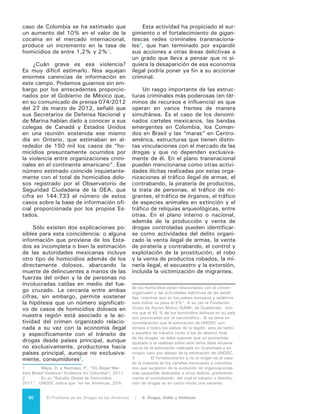 81El Problema de las Drogas en las Américas | Organización de los Estados Americanos
TRÁFICO DE ARMAS, VIOLENCIA Y TRÁFICO DE DROGAS
El tráfico ilegal de armas ha devenido en uno de los principales problemas
para la seguridad ciudadana en la región. La violencia letal producida por las
armas de fuego en América Latina y el Caribe supera ampliamente al promedio
mundial de 42% del total de homicidios. Según el Informe Sobre Seguridad Ciu-
dadana 2012, de la OEA, en el Caribe el 68% de los homicidios son cometidos
con armas de fuego, en América Central el 78%, en Norte América el 55% y en
América del Sur el 83%.
Esta situación se vincula directamente con la actividad del delito organizado
y, dentro de ésta, con el mercado de drogas controladas, al grado que la Comi-
sión de Estupefacientes de la ONUDD emitió una resolución (“Vínculos entre el
tráfico ilícito de drogas y el tráfico ilícito de armas de fuego. Resolución 51/11.”)
en la que expresa su preocupación por la creciente conexión entre ese mercado
y las redes de comercio ilegal de armas, lo que en algunos casos le ha permitido
a las organizaciones criminales tener un poder de fuego que llega a igualar o su-
perar al de las propias autoridades.
La Convención Interamericana contra la Fabricación y Tráfico Ilícito de Ar-
mas de Fuego, Municiones, Explosivos y otros Materiales Relacionados (CIFTA),
adoptada durante el Vigésimo Cuarto Periodo Extraordinario de Sesiones de la
Asamblea General de la OEA en 1997, ha demostrado ser un adecuado instru-
mento para el control del tráfico de armas en la región. Ha sido firmada por todos
los Estados miembros activos de la Organización, aunque tres de ellos aún no lo
han ratificado.
Gráfico 3
México: Homicidios totales y homicidios relacionados
con el narcotráfico, 2003-2010
En el caso de México, un estudio
clasificó los homicidios ocurridos en el
periodo 2003-2010 en dos tipos: los
relacionados con el crimen organizado
y los homicidios dolosos no vinculados
con el crimen organizado. Los resulta-
dos de este ejercicio se pueden obser-
var en el Gráfico 3, que muestra que
la violencia producida por el “Problema
de las Drogas” tiene una importante
participación en los homicidios y su
crecimiento es mayor que la violencia
no vinculada al crimen organizado4
.
4	 Robles, Gustavo, Calderón, Gabriela y Ma-
galoni, Beatriz. “Las Consecuencias Económicas de
la Violencia del Narcotráfico en México.” Standford
University. 2013. Documento preparado para el
seminario “Los costos del crimen y de la violencia en
América Latina y el Caribe” del Banco Interamericano
de Desarrollo (BID).
Fuente: Roble et.al. (2013). Pág. 9.
 