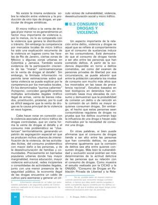 85El Problema de las Drogas en las Américas | Organización de los Estados Americanos
ción Entre Delito y Droga”, las personas
privadas de la libertad tienen “una débil
vinculación al trabajo formal y experien-
cias fallidas de escolarización. Un alto
porcentaje de ellos indicó tener algún fa-
miliar con antecedentes delictivos”.
La relación entre consumo de dro-
gas y delitos varía con el tipo de dro-
gas. Las drogas más duras tienen corre-
laciones más fuertes con la ocurrencia
de delitos; sin embargo no es común
que su uso derive en violencia. Existe
un debate abierto sobre los efectos que
producen ciertas drogas y su relación
con la violencia. Mientras que la mari-
huana parece disminuir la agresividad,
la cocaína puede llegar a estimularla y
el consumo de heroína está más vincu-
lado a los delitos contra la propiedad
que a la violencia de los usuarios. Los
estudios destacan que la violencia psi-
cofarmacológica no es común y es más
atribuible al alcohol que a las drogas
controladas, aunque en los dos casos
debilitan los mecanismos inhibitorios
de la conducta del individuo –espe-
cialmente si está armado o está en un
ambiente que estimule el uso de la vio-
lencia. Un factor importante a tener en
cuenta es el estado de la adicción.
Algunos estudios muestran que la
ocurrencia del delito está más relaciona-
da con momentos de adicción intensa,
mientras que disminuye en los periodos
de menos dependencia, lo que sugiere
que una respuesta temprana a la adic-
ción puede contribuir a disminuir los de-
litos relacionados con el uso de drogas.
La letalidad provocada por compor-
tamientos producidos por el consumo
de drogas es significativa aunque mino-
ritaria dentro del total de muertes vio-
lentas en la región. La estadística ofi-
cial disponible sólo ofrece información
para 2004, año en que la Organización
Panamericana de la Salud reportó que
el comportamiento patológico asociado
al consumo de drogas provocó 27.899
muertes en América Latina y el Cari-
be, incluyendo aquellas provocadas por
traumatismos (principalmente acciden-
tes de tránsito), suicidios o contagios
de VIH debido a jeringas infectadas
usadas por adictos. Esas cifras se pue-
den comparar con la información pro-
porcionada por el Informe Sobre Segu-
ridad Ciudadana en las Américas de la
OEA, que revela que el total de muer-
tes sólo por suicidio ese mismo año en
América Latina y el Caribe, se elevó a
28.432, y que las muertes sólo por ac-
cidentes de tránsito y sólo en América
Latina en 2009 (único año y subregión
disponible), ascendieron a 102.940.
Es posible suponer que debido al incre-
mento del consumo de drogas en algu-
nos países de América Latina se haya
incrementado marginalmente la cifra de
muertes asociada al comportamiento pa-
tológico de los usuarios de drogas; sin
embargo se debe admitir que seguirá
constituyendo una proporción menor del
total de situaciones violentas o letales de
la misma índole en el continente.
8.4 ¿POR QUÉ
EL PROBLEMA
DE LAS DROGAS
GENERA
DIFERENTES
SITUACIONES
DE VIOLENCIA
EN NUESTROS
PAÍSES?
Cada una de las actividades desti-
nadas a cultivar, producir, distribuir y
vender drogas prohibidas por los con-
venios internacionales es ilegal y su
práctica es un delito. En su conjunto,
sin embargo, se sigue tratando de una
actividad económica o “negocio”, lo
que convierte a los delincuentes en un
tipo particular de empresarios. Todo su
“negocio” está basado en una activi-
dad ilícita y no están sujetos a las obli-
gaciones regulares de cualquier empre-
sario: no deben someter la calidad de
sus productos al control de alguna au-
toridad, no pagan impuestos, conquis-
tan sus cuotas de mercado mediante
la violencia e imponen sus precios por
el mismo expediente. Estas condicio-
nes les permiten liberarse de toda sub-
ordinación que no sea la del dinero.
No se sienten obligados a mantener el
prestigio de una marca, a promover so-
 