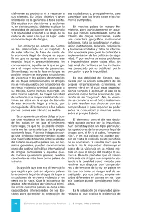 87El Problema de las Drogas en las Américas | Organización de los Estados Americanos
una cultura igualmente generalizada de
irrespeto del Estado, que coincide con
la existencia de altos índices de vio-
lencia criminal en aquellos países que,
también coincidentemente, tienden a
ser de tránsito de drogas. Dicha cul-
tura genera un círculo vicioso en que
la comunidad decide no recurrir a las
instituciones (delitos que no se denun-
cian, litigios que son resueltos priva-
damente, justicia que es tomada por
propia mano) porque la policía no per-
sigue a los delincuentes, los tribunales
no juzgan, las cárceles no rehabilitan
y muchas veces sirven como refugio
de criminales que continúan operando
como tales desde esos recintos.
La situación ha sido bien resumida
en el informe conjunto del PNUD y la
OEA “Nuestra Democracia”8
, en el que
se afirma que “la falta de Estado es la
que explica por qué poseemos la tasa de
homicidios más alta del mundo, por qué
el narco-crimen domina territorios e influ-
ye sobre las decisiones públicas, por qué
hay amplias zonas de nuestros territorios
que están fuera del alcance de la ley”.
Es probable que la anterior no sea la
única causa que explica las situaciones
diferenciadas de violencia entre nuestros
países en relación al “Problema de las
Drogas”. Que nuestras historias indivi-
duales como naciones, nuestras culturas
e idiosincrasias y sobre todo las situacio-
nes de pobreza y desigualdad social que
caracterizan a algunos países, estén pre-
sentes también, de manera determinan-
te, en la explicación de ese fenómeno.
Sin embargo, parece igualmente innega-
ble que en la base de su solución siempre
se va a encontrar la necesidad de una
institucionalidad formal, que garantice
efectivamente la seguridad ciudadana y
vele realmente por el bienestar y la pros-
peridad de todos.
La evidencia del enorme volumen
de violencia generado por la economía
ilegal de drogas en sus diferentes eta-
pas, pero en particular la que practica
el delito organizado transnacional en
los países de tránsito, lleva inevitable-
mente a plantear la comparación entre
el número de víctimas que ella provoca
8	 FCE, PNUD, OEA, 2010, p. 145
y las víctimas que genera el consumo
mismo de las drogas.
Según cualquier patrón de compara-
ción, las cifras de muertes provocadas
por el consumo de drogas parecen míni-
mas si se cotejan con las muertes provo-
cadas por la acción criminal vinculada al
narcotráfico. El Gobierno de México esti-
mó que entre diciembre de 2006 y enero
de 2012 murieron alrededor de 60 mil
personas en ese país, como resultado de
ejecuciones, enfrentamientos entre ban-
das rivales y agresiones a la autoridad
por parte de las organizaciones crimina-
les vinculadas al narcotráfico9
. En el mis-
mo período la Organización Mundial de
la Salud (OMS) registra 563 muertes en
México por sobredosis de drogas contro-
ladas. Para un año en particular, 2010,
la misma OMS registra 137 muertes
por sobredosis de drogas controladas,
en tanto la misma fuente del Gobierno
Mexicano admite 15.273 muertes vio-
lentas presuntamente vinculadas con el
crimen organizado.
En Brasil, en tanto, el Ministerio de
Salud informó que el número de muer-
tes por drogas aumentó 65% en una
década, pasando de 916 en 2000 a
1.516 en 2010. Las autoridades brasi-
leñas no tienen números consolidados
sobre las substancias más usadas por
las casi 25 mil personas que murieron
por intoxicación y abuso de drogas a lo
largo de esos años (2000-2010). En el
mismo período (2000-2010) se regis-
traron en Brasil 480.000 muertes por
homicidio doloso.
En todos los casos y como quiera
que se haga esta comparación, todo
indica que el número de muertes pro-
vocadas por el consumo de las drogas
mismas es bastante menor que el que
proviene de delitos conexos, sean los
derivados del transporte o tráfico, del
control por parte de bandas criminales
de comunidades enteras, de los deli-
tos cometidos bajo la influencia de las
drogas o de la acción desesperada de
drogadictos que buscan dinero para sa-
tisfacer su adicción.
9	 Base de Datos de Presuntos Homicidios
Relacionados con la Delincuencia Organizada” de
la Procuraduría General de la República. Cf www.
sergioaguayo.org/biblioteca/contandocruces/BD,pdf
 