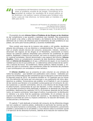 El Problema de las Drogas en las Américas | Organización de los Estados Americanos 9
dos, sus consecuencias y limitaciones. En el Capítulo 8 se exponen con detalle
las diferentes formas de violencia criminal asociadas a las diferentes etapas de la
cadena de valor de la economía ilegal de drogas, incluida aquella que se presenta
en la fase de consumo de esas sustancias. En particular nos detenemos en la
consideración de las posibles razones que explican por qué esa violencia se hace
presente con mayor intensidad y virulencia en algunos países y no en otros, así
como en la necesaria comparación entre la letalidad del consumo de drogas y la
letalidad de la acción criminal. El Capítulo 9, a su vez, está dedicado al examen
de las alternativas legales y regulatorias frente al problema, en particular sus orí-
genes y características, las tendencias actuales a la despenalización, reducción
de sanciones y legalización, los posibles costos y beneficios de estas distintas
alternativas así como a la revisión de otras alternativas distintas a la acción en
el plano jurídico.
Finalmente en el Capítulo 10 ofrecemos nuestra propia contribución al diálo-
go que se inicia con la presentación de este Informe, exponiendo los criterios que
nos llevan a concluir que el problema de las drogas en las Américas es un tema
hemisferico que se expresa en un proceso único el cual, sin embargo, admite tra-
tamientos distintos en cada una de sus fases y en los países en los cuales ellas
tienen lugar. Concluimos igualmente que no existe una relación indisoluble entre
el problema de las drogas y la situación de inseguridad en que viven muchos
ciudadanos de las Américas, aunque ésta es diferente para cada país o grupo de
países y que la inseguridad afecta más a aquellas sociedades en las cuales el Es-
tado no esta en condiciones de entregar respuestas eficaces. Enfatizamos, igual-
mente, la necesidad de enfrentar el consumo de drogas con un enfoque de salud
pública. Finalmente concluimos también que el problema de las drogas debe ser
abordado de manera diferenciada y flexible entre nuestros países, en función de
la forma como éste los afecta en particular.
Abordar la complejidad del problema de las drogas requiere consultar muchos
puntos de vista distintos y permitir que las ideas fluyan en el ambiente más abier-
to posible. A ese propósito obedece la segunta parte de nuestro informe, que
hemos llamado Informe de Escenarios.
Para construir el Informe de Escenarios reunimos, junto a nuestros asociados de
Reos Partners y Centro de Liderazgo y Gestión, un grupo de numerosos especialistas
y personas vinculadas vitalmente al tema - intelectuales, autoridades, especialistas
en salud pública, líderes sociales y comunitarios - que interactuaron para imaginar el
posible desarrollo futuro del Problema.
Como somos conscientes también de que no existe un solo futuro, sino que
muchos futuros que se construyen sobre la base de nuestras decisiones del pre-
sente, ofrecemos cuatro posibilidades sobre lo que podría llegar a ser en el futuro
el “problema de las drogas” en las Américas. Ninguna de ellas representa lo que
será ni lo que queremos que sea, pero todas ellas podrían llegar a ser de ocurrir
algunos hechos y de adoptarse determinadas decisiones políticas. Conocer esas
posibilidades, analizar sus causas y efectos, sacar conclusiones respecto de ellas,
es una tarea que juzgamos no solamente útil sino que necesaria para nuestra re-
flexión individual y colectiva sobre el Problema.
Tres de los cuatro escenarios expuestos –“Juntos”, “Caminos” y “Resilien-
cia”- describen distintas alternativas de futuro según se ponga el acento en el for-
talecimiento institucional, la experimentación con modificaciones legales o la ca-
pacidad de reacción ante el problema desde la comunidad. El cuarto, “Ruptura”,
nos advierte sobre lo que podría ocurrir si no somos capaces en el corto plazo de
arribar a una visión compartida que nos permita sumar nuestros esfuerzos para
enfrentar el problema, respetando al mismo tiempo nuestra diversidad frente a él.
 