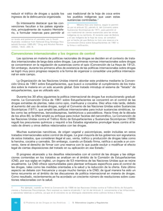 93El Problema de las Drogas en las Américas | Organización de los Estados Americanos
9.2 ELABORACIÓN Y
EVALUACIÓN
DE LAS POLÍTICAS
DE CONTROL DE
DROGAS
Las medidas de políticas cuyo propó-
sito fundamental es el control de drogas
nunca pueden ser totalmente desligadas
de los valores sociales subyacentes; en
cierta forma, reflejan la desaprobación de
la sociedad a ciertas sustancias. Tenien-
do esto en cuenta, estas políticas deben
ser evaluadas con relación a su real efi-
cacia en diferentes dimensiones. Éstas
incluyen:
•	 La protección de las personas y las
comunidades contra los daños rela-
cionados con las drogas, incluidos
los trastornos causados por el abu-
so de sustancias (“dependencia”) y
el uso en sí mismo;
•	 La mitigación del daño a la salud de
los usuarios (por ejemplo, las sobre-
dosis);
•	 La reducción de las consecuen-
cias negativas en los usuarios y en
otros, debido a los accidentes cau-
sados por intoxicación y delitos co-
nexos a las drogas; y
•	 La prevención de problemas de las
familias, el vecindario, los centros
de estudio y el lugar de trabajo.
Las políticas prohibicionistas buscan
cumplir con estos objetivos. Al aumen-
tar el precio de las drogas y obstaculizar
su acceso fácil, estas políticas resultarían
en un menor uso de drogas que el que
ocurriría en una sociedad en la que fuese
más fácil y más barato adquirirlas.
Al mismo tiempo, estas políticas de
control de drogas pueden producir daños
por sí mismas:
•	 Las regulaciones y prohibiciones,
crean oportunidades para que haya
lucro ilícito y por lo tanto la crea-
ción de empresas delictivas orga-
nizadas, con los correspondientes
riesgos para la seguridad ciudadana.
•	 La aplicación estricta de las prohi-
biciones puede contribuir al encar-
celamiento masivo y al aislamiento
social y generar abusos de dere-
chos humanos.
•	 La represión de las drogas utiliza re-
cursos que se podrían destinar a ac-
ciones contra otros tipos de delitos
violentos y contra la propiedad.
En consecuencia, cualquier conjunto
de políticas de drogas refleja los pros y
contras de los males que compiten: daño
debido al abuso de drogas, daño debido al
narcotráfico, daño debido a los esfuerzos
de represión y el costo presupuestario di-
recto de las propias medidas de control.
Existen políticas sociales que, no
siendo dirigidas explícitamente a reducir
el uso de drogas en la sociedad, pueden
contribuir positivamente en esa dirección.
Un sistema educativo más eficiente, una
comunidad mejor diseñada, mejores pro-
gramas para capacitar a los padres en la
crianza de sus hijos y tribunales que pue-
dan administrar justicia en forma más rá-
pida y justa, pueden reducir los factores
de riesgo.
La Junta Internacional de Fiscalización de Estupefacientes (JIFE), el órgano cuasi-judicial de
13 representantes encargado de establecer los niveles de producción de analgésicos que figuran
en los diferentes listados de los convenios y hacer cumplir las convenciones, puede recomendar
embargos contra la producción lícita de drogas para fines médicos en un país, si determina que
ese país está violando los tratados internacionales sobre drogas. Esta medida nunca ha sido pues-
ta en práctica.
 