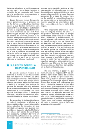 97El Problema de las Drogas en las Américas | Organización de los Estados Americanos
9.5 MODELOS DE
DISPONIBILIDAD
LEGAL
Existe un número limitado de mode-
los que podrían ser de utilidad para pro-
fundizar el análisis sobre las alternativas
a las políticas prohibicionistas actuales
y sus posibles consecuencias. Los mo-
delos concretos varían según la droga y
según el país. El modelo más conocido
es el de los coffee shops de los Países
Bajos, que constituye una legalización de
facto, aunque no lo sea de jure.
La experiencia de los holandeses con
los coffee shops ha sido un tema polé-
mico. En este momento los Países Bajos
–después de 30 años de fácil acceso de
los adultos– presentan una tasa de uso
de marihuana que los coloca en la mitad
del grupo de los países de Europa. El nú-
mero de coffee shops ha sido reducido
a la mitad durante la última década por
los gobiernos locales, los cuales tienen la
responsabilidad de supervisión de estos
establecimientos bajo las directrices ge-
nerales del Ministerio de Justicia. Entre
las principales razones de esta reducción
se incluye la preocupación por la atrac-
ción de turistas extranjeros a comprar
marihuana, en particular en el sur. De
igual manera se ha tenido en considera-
ción la molestia pública en general y las
infracciones de las disposiciones fiscales
sobre estos negocios. Tanto el gobierno
conservador anterior como el más libe-
ral que fue instalado en septiembre de
2012, han expresado que el elevado ni-
vel de las concentraciones de THC (más
del 15%) en la droga que se vende es un
problema para los jóvenes holandeses.
Otro modelo de interés es el de los
clubes sociales, de los cuales quizá el
mejor ejemplo sea el cultivo y el uso
privado de cannabis en España. Estos
clubes se mantienen en una zona gris
de la ley pero, después de una serie
de fallos de la Corte Suprema, han
sido permitidos con limitaciones desde
20029
. Estos clubes son grupos socia-
les no comerciales, que cultivan y dis-
9	 Martín Barriuso Alonso, “Cannabis social
clubs in Spain, A normalizing alternative underway,”
TNI Series on Legislative Reform of Drug Policies, Nr.
9 (January 2011).
tribuyen el cannabis para satisfacer las
necesidades de consumo personal de
sus miembros. En virtud de los conve-
nios internacionales, la penalización de
cultivo y posesión para uso personal de
sustancias están sujetas a limitaciones
constitucionales y, en el caso de Es-
paña, la ley no penaliza el uso privado
de una droga ni el cultivo colectivo de
cannabis, siempre y cuando no esté
destinada al tráfico ilícito. La membre-
sía está normalmente limitada a un cierto
número de adultos registrados y pagado-
res que pueden utilizar cannabis en las
instalaciones. Cada club aparentemente
puede establecer sus propios requisitos
de afiliación y sus precios internos. Se
trata de operaciones no comerciales que
buscan satisfacer las necesidades de
sus miembros, lo cual tiene la ventaja de
prevenir la comercialización y la compe-
tencia de precios y a la vez restringir la
oferta. De acuerdo con un artículo perio-
dístico sobre un conocido club, los pre-
cios son aproximadamente la mitad del
mercado ilícito10
.
Este modelo de club ha sido amplia-
do a otros países; está incluido en el refe-
réndum recientemente aprobado en Co-
lorado y es parte del proyecto de ley en
Uruguay. La aplicación de este modelo, a
diferencia de los cofee shop, no obliga a
los Estados a retirarse de los Convenios
internacionales y volver a ellos haciendo
una reserva, sólo requiere cambios en la
legislación nacional.
Los modelos de disponibilidad pro-
curan minimizar la variedad de calidad
de las diferentes drogas, en una ver-
sión del sistema de control del alcohol
que es común en muchos países. Bajo
este supuesto la sustancia es legal pero
sólo puede venderse en lugares regis-
trados específicamente y con licencia,
sujetos a ciertas regulaciones entre las
que se incluye la prohibición de venta a
menores de edad. El uso es permitido
a los adultos pero existen limitaciones
respecto a circunstancias específicas,
tales como durante la operación de un
vehículo y en ciertos lugares de trabajo.
10	 Nick Buxton, “Drug club: Spain’s alterna-
tive cannabis economy,” Red Pepper (June 2011):
http://www.redpepper.org.uk/drug-club/.
 