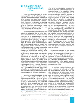El Problema de las Drogas en las Américas | 9. Alternativas Legales y Regulatorias98
En estas condiciones, los precios
de las drogas probablemente bajen sus-
tancialmente. Un estudio de 2010, que
analizó las consecuencias de los precios
de la legalización de la marihuana en
California, llegó a la conclusión que los
costos de producción son tan bajos que
el precio de la marihuana legal sin im-
puestos no sería más del 20% del pre-
cio actual de la marihuana ilegal; es de-
cir, aproximadamente US$2 por gramo,
contra los US$12 por gramo que cuesta
la marihuana ilícita de alta potencia11
.
Como precios más bajos podrían
promover un mayor consumo, para res-
taurar el precio actual de la marihuana
ilícita se tendría que gravar con un im-
puesto de cerca de US$300 por onza.
Esto llevaría a una gran evasión imposi-
tiva, como en el caso del tabaco, don-
de se ha visto una sustantiva evasión
fiscal con impuestos a valores mucho
más bajos, de aproximadamente US$10
por onza.
Los costos materiales y de produc-
ción de la cocaína y la heroína son tam-
bién mínimos comparado con el actual
precio del mercado. El gobierno tendría
que imponer un enorme impuesto por
gramo para elevar los precios a niveles
cercanos a los que prevalecen actual-
mente, ofreciendo nuevamente un in-
centivo para la evasión de impuestos.
9.6 COSTOS Y
BENEFICIOS DE LAS
ALTERNATIVAS
LEGALES Y
REGULATORIAS
Las consecuencias de la disponibi-
lidad legal –para bien y para mal– de-
penden de la droga o drogas que estén
disponibles, de los detalles del régimen
jurídico y de la capacidad de las insti-
tuciones gubernamentales y no guber-
namentales para regular el suministro,
moderar la demanda y manejar tanto
los trastornos por el abuso de sustan-
11	 B. Kilmer, J. Caulkins, B. Bond, P. Reuter,
Reducing Drug Trafficking Revenues and Violence
in Mexico: Would Legalizing Marijuana in California
Help? (RAND, 2010).
cias como las conductas de intoxica-
ción. Cuanto mayor sea la capacidad
para tratar con las consecuencias del
uso y abuso de drogas, menor será el
daño causado por el aumento del uso y
abuso que probablemente resulte si las
prohibiciones sobre la producción, ven-
ta y uso son reducidas o eliminadas.
El punto clave de la política de al-
ternativas legales y regulatorias es el
reconocimiento de sus costos y benefi-
cios, que a veces son difíciles de iden-
tificar y más difíciles aún de analizar
con precisión. De ahí la importancia de
reconocer explícitamente las ventajas y
desventajas y, en particular, las con-
secuencias adversas de las medidas
específicas de combate a las drogas,
como una forma de aportar claridad a
un debate que de otro modo puede re-
sultar confuso e inconducente.
Como se ha visto, varios países,
incluyendo algunos del Hemisferio, han
aprovechado la flexibilidad que ofrecen
las convenciones para despenalizar el
consumo de drogas y proporcionar cas-
tigos alternativos al encarcelamiento
para las infracciones relacionadas con
las drogas. La evidencia sugiere que la
despenalización tiene poca incidencia
en la prevalencia, aunque tiene el be-
neficio de reducir la cantidad de casos
judiciales, los prontuarios criminales y
las tasas de encarcelamiento.
Una disponibilidad legal podría re-
ducir los costos de la justicia penal en
materia de aplicación de las prohibicio-
nes, un tema que ha dominado los es-
timados del gasto bruto del control de
drogas en países tan diferentes como
los Estados Unidos y Holanda12
. Entre
los costos socioeconómicos de las dro-
gas tienden a dominar aquellos relacio-
nados con la situación de ilegalidad y
su represión13
. Sin embargo, los costos
12	 P. Reuter, “What drug policies cost:
Estimating government drug policy expenditures,”
Addiction (2006), 101: 315-322.
13	 Carnevale et al., The Economic Cost of
Illicit Drug Abuse: 2007, National Drug Intelligence
Center (2011). Un reciente estudio realizado en Chile
estima que alrededor de un tercio del impacto so-
cioeconomico de las drogas y el delito está explicado
por los gastos de aplicación de las leyes sobre dro-
gas. Cf. M. Fernandez, “The socioeconomic impact
of drug-related crimes in Chile,” International Journal
 