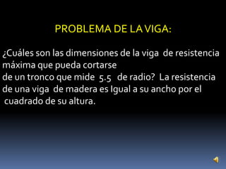PROBLEMA DE LA VIGA:

¿Cuáles son las dimensiones de la viga de resistencia
máxima que pueda cortarse
de un tronco que mide 5.5 de radio? La resistencia
de una viga de madera es Igual a su ancho por el
cuadrado de su altura.
 