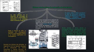 Sistema semi-activos de reducción de vibraciones
ha sido aplicada en el
desarrollo de tecnología en
áreas como la electricidad, la
electrónica y la mecánica
desde comienzos el siglo XX. Los primeros conceptos de la utilización de
la teoría de control en el ámbito de la
ingeniería estructural data de la década de
1960, cuando Freinet y Zetlin propusieron
la utilización de tendones o cables activos
para controlar las vibraciones de edificios
en altura.
En Japón, Kobori y Minai concibieron
la idea de estructuras inteligentes,
capaces de adaptarse en tiempo real
mediante actuadores durante
excitaciones dinámicas severas.
Desde la década de 1970, la
actividad de investigación
teórica en esta disciplina cautivó
a un número significativo de
investigadores.
Recién durante la última década la
investigación teórica y experimental en esta
tecnología ha dado sus primeros frutos:
treinta estructuras construidas con sistemas
activos de control de vibraciones para
reducción de vibraciones debidas al viento
en Japón.
Durante las últimas dos décadas, la
ingeniería civil ha logrado despegar
en la utilización de nuevos
materiales y nuevas técnicas de
diseño de estructuras sometidas a
 
