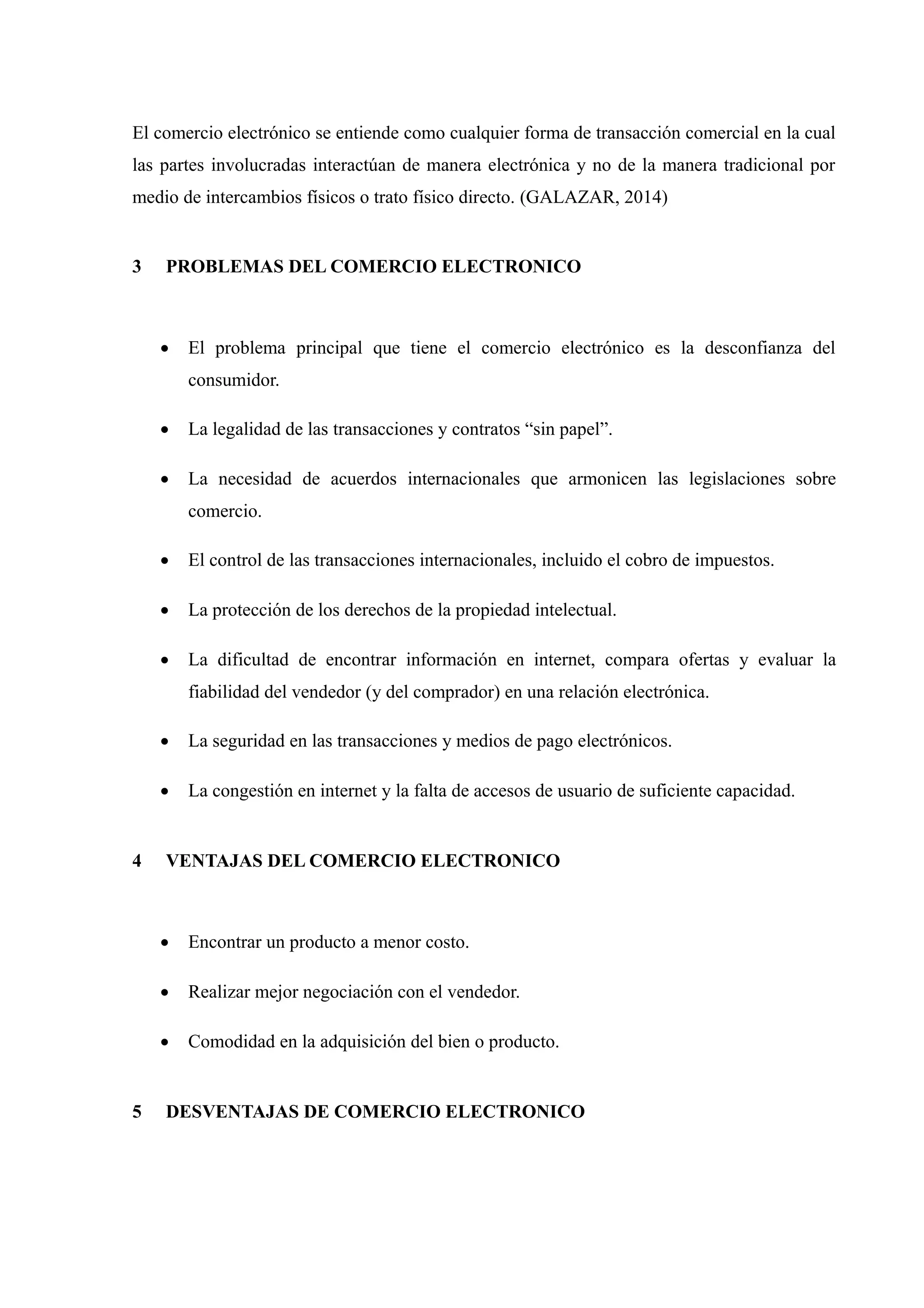El comercio electrónico se entiende como cualquier forma de transacción comercial en la cual 
las partes involucradas interactúan de manera electrónica y no de la manera tradicional por 
medio de intercambios físicos o trato físico directo. (GALAZAR, 2014) 
3 PROBLEMAS DEL COMERCIO ELECTRONICO 
 El problema principal que tiene el comercio electrónico es la desconfianza del 
consumidor. 
 La legalidad de las transacciones y contratos “sin papel”. 
 La necesidad de acuerdos internacionales que armonicen las legislaciones sobre 
comercio. 
 El control de las transacciones internacionales, incluido el cobro de impuestos. 
 La protección de los derechos de la propiedad intelectual. 
 La dificultad de encontrar información en internet, compara ofertas y evaluar la 
fiabilidad del vendedor (y del comprador) en una relación electrónica. 
 La seguridad en las transacciones y medios de pago electrónicos. 
 La congestión en internet y la falta de accesos de usuario de suficiente capacidad. 
4 VENTAJAS DEL COMERCIO ELECTRONICO 
 Encontrar un producto a menor costo. 
 Realizar mejor negociación con el vendedor. 
 Comodidad en la adquisición del bien o producto. 
5 DESVENTAJAS DE COMERCIO ELECTRONICO 
 