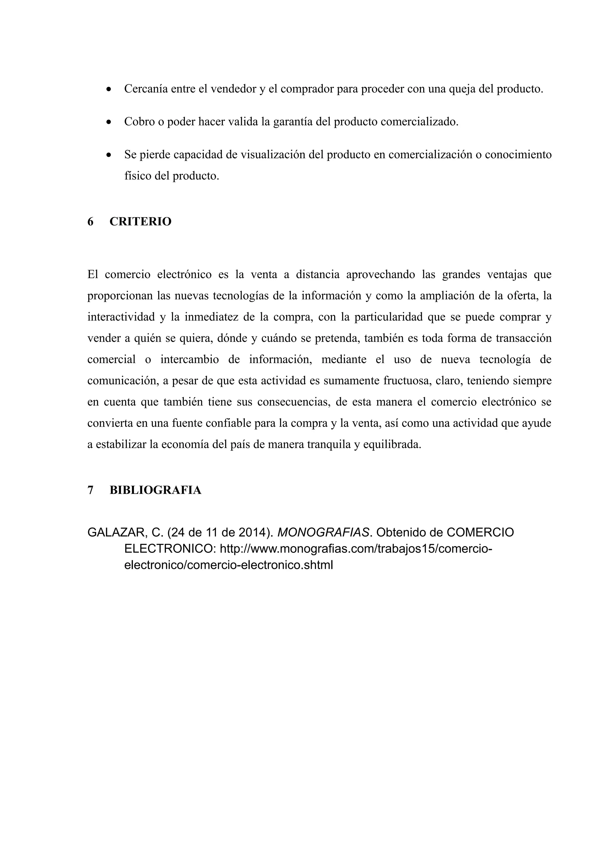  Cercanía entre el vendedor y el comprador para proceder con una queja del producto. 
 Cobro o poder hacer valida la garantía del producto comercializado. 
 Se pierde capacidad de visualización del producto en comercialización o conocimiento 
físico del producto. 
6 CRITERIO 
El comercio electrónico es la venta a distancia aprovechando las grandes ventajas que 
proporcionan las nuevas tecnologías de la información y como la ampliación de la oferta, la 
interactividad y la inmediatez de la compra, con la particularidad que se puede comprar y 
vender a quién se quiera, dónde y cuándo se pretenda, también es toda forma de transacción 
comercial o intercambio de información, mediante el uso de nueva tecnología de 
comunicación, a pesar de que esta actividad es sumamente fructuosa, claro, teniendo siempre 
en cuenta que también tiene sus consecuencias, de esta manera el comercio electrónico se 
convierta en una fuente confiable para la compra y la venta, así como una actividad que ayude 
a estabilizar la economía del país de manera tranquila y equilibrada. 
7 BIBLIOGRAFIA 
GALAZAR, C. (24 de 11 de 2014). MONOGRAFIAS. Obtenido de COMERCIO 
ELECTRONICO: http://www.monografias.com/trabajos15/comercio-electronico/ 
comercio-electronico.shtml 
