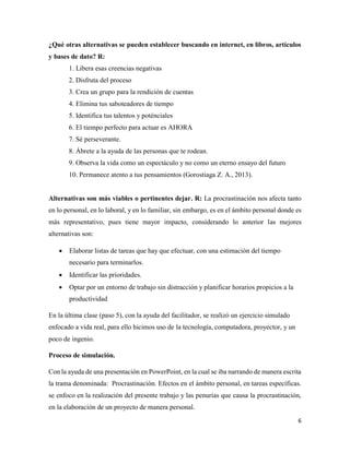 6
¿Qué otras alternativas se pueden establecer buscando en internet, en libros, artículos
y bases de dato? R:
1. Libera esas creencias negativas
2. Disfruta del proceso
3. Crea un grupo para la rendición de cuentas
4. Elimina tus saboteadores de tiempo
5. Identifica tus talentos y poténciales
6. El tiempo perfecto para actuar es AHORA
7. Sé perseverante.
8. Ábrete a la ayuda de las personas que te rodean.
9. Observa la vida como un espectáculo y no como un eterno ensayo del futuro
10. Permanece atento a tus pensamientos (Gorostiaga Z. A., 2013).
Alternativas son más viables o pertinentes dejar. R: La procrastinación nos afecta tanto
en lo personal, en lo laboral, y en lo familiar, sin embargo, es en el ámbito personal donde es
más representativo, pues tiene mayor impacto, considerando lo anterior las mejores
alternativas son:
• Elaborar listas de tareas que hay que efectuar, con una estimación del tiempo
necesario para terminarlos.
• Identificar las prioridades.
• Optar por un entorno de trabajo sin distracción y planificar horarios propicios a la
productividad
En la última clase (paso 5), con la ayuda del facilitador, se realizó un ejercicio simulado
enfocado a vida real, para ello hicimos uso de la tecnología, computadora, proyector, y un
poco de ingenio.
Proceso de simulación.
Con la ayuda de una presentación en PowerPoint, en la cual se iba narrando de manera escrita
la trama denominada: Procrastinación. Efectos en el ámbito personal, en tareas específicas.
se enfoco en la realización del presente trabajo y las penurias que causa la procrastinación,
en la elaboración de un proyecto de manera personal.
 
