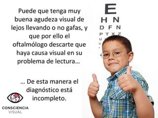 Puede que tenga muy
buena agudeza visual de
lejos llevando o no gafas, y
que por ello el
oftalmólogo descarte que
haya causa visual en su
problema de lectura…
… De esta manera el
diagnóstico está
incompleto.
 