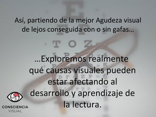 Así, partiendo de la mejor Agudeza visual
de lejos conseguida con o sin gafas…
…Exploremos realmente
qué causas visuales pueden
estar afectando al
desarrollo y aprendizaje de
la lectura.
 