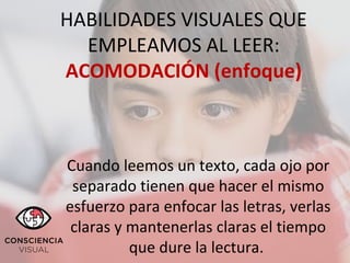 HABILIDADES VISUALES QUE
EMPLEAMOS AL LEER:
ACOMODACIÓN (enfoque)
Cuando leemos un texto, cada ojo por
separado tienen que hacer el mismo
esfuerzo para enfocar las letras, verlas
claras y mantenerlas claras el tiempo
que dure la lectura.
 