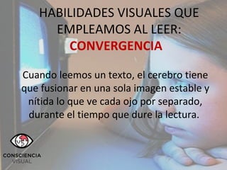 ´´
HABILIDADES VISUALES QUE
EMPLEAMOS AL LEER:
CONVERGENCIA
Cuando leemos un texto, el cerebro tiene
que fusionar en una sola imagen estable y
nítida lo que ve cada ojo por separado,
durante el tiempo que dure la lectura.
 