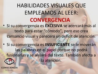 ´´
HABILIDADES VISUALES QUE
EMPLEAMOS AL LEER:
CONVERGENCIA
• Si su convergencia es EXCESIVA se acercará más al
texto para estar “cómodo”, pero eso crea
cansancio visual y parecerá un deficit de atención.
• Si su convergencia es INSUFICIENTE se le moverán
las palabras en el papel porque no podrá
fusionarlas y se alejará del texto. También afecta a
la atención.
 