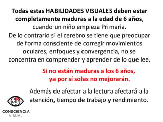 Si no están maduras a los 6 años,
ya por sí solas no mejorarán.
Además de afectar a la lectura afectará a la
atención, tiempo de trabajo y rendimiento.
Todas estas HABILIDADES VISUALES deben estar
completamente maduras a la edad de 6 años,
cuando un niño empieza Primaria.
De lo contrario si el cerebro se tiene que preocupar
de forma consciente de corregir movimientos
oculares, enfoques y convergencia, no se
concentra en comprender y aprender de lo que lee.
 