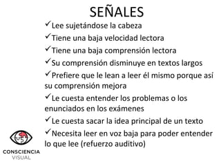 Lee sujetándose la cabeza
Tiene una baja velocidad lectora
Tiene una baja comprensión lectora
Su comprensión disminuye en textos largos
Prefiere que le lean a leer él mismo porque así
su comprensión mejora
Le cuesta entender los problemas o los
enunciados en los exámenes
Le cuesta sacar la idea principal de un texto
Necesita leer en voz baja para poder entender
lo que lee (refuerzo auditivo)
SEÑALES
 