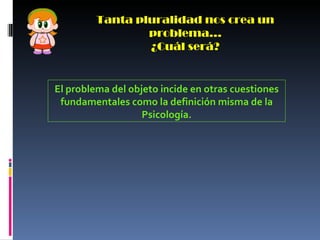 Tanta pluralidad nos crea un problema… ¿Cuál será? El problema del objeto incide en otras cuestiones fundamentales como la definición misma de la Psicología. 