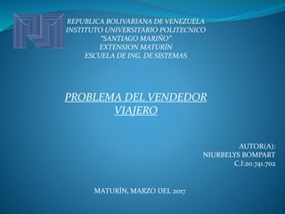 REPUBLICA BOLIVARIANA DE VENEZUELA
INSTITUTO UNIVERSITARIO POLITECNICO
“SANTIAGO MARIÑO”
EXTENSION MATURÍN
ESCUELA DE ING. DE SISTEMAS
PROBLEMA DEL VENDEDOR
VIAJERO
AUTOR(A):
NIURBELYS BOMPART
C.I:20.741.702
MATURÍN, MARZO DEL 2017
 