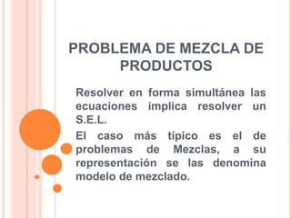 PROBLEMA DE MEZCLA DE
PRODUCTOS
Resolver en forma simultánea las
ecuaciones implica resolver un
S.E.L.
El caso más típico es el de
problemas de Mezclas, a su
representación se las denomina
modelo de mezclado.
 