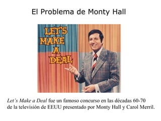 El Problema de Monty Hall




Let’s Make a Deal fue un famoso concurso en las décadas 60-70
de la televisión de EEUU presentado por Monty Hall y Carol Merril.
 