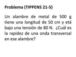 Problema (TIPPENS 21-5)
Un alambre de metal de 500 g
tiene una longitud de 50 cm y etá
bajo una tensión de 80 N. ¿Cuál es
la rapidez de una onda transversal
en ese alambre?
 