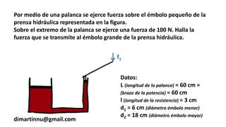 Por medio de una palanca se ejerce fuerza sobre el émbolo pequeño de la
prensa hidráulica representada en la figura.
Sobre el extremo de la palanca se ejerce una fuerza de 100 N. Halla la
fuerza que se transmite al émbolo grande de la prensa hidráulica.
dimartinnu@gmail.com
Datos:
L (longitud de la palanca) = 60 cm =
(brazo de la potencia) = 60 cm
l (longitud de la resistencia) = 3 cm
d1 = 6 cm (diámetro émbolo menor)
d2 = 18 cm (diámetro émbolo mayor)
f1
 