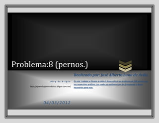 Problema:8 (pernos.)
                                                   Realizado por: José Alberto Luna de Ávila.
                          Blog de Bligoo           En este trabajo se llevara a cabo el desarrollo de un problema de 300 pernos con
                                                   sus respectivos gráficos. Los cuales se realizaran con las frecuencias o datos
    http://aprendizajeestadistico.bligoo.com.mx/   necesarios para este.




                  04/03/2012
 
