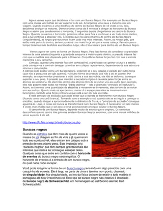 Agora vamos supor que decidimos ir ter com um Buraco Negro. Por exemplo um Buraco Negro
com uma massa um milhão de vez superior à do sol. Arranjamos uma nave e metemo-nos em
viagem. Quando estamos a uma distância do centro do Buraco Negro de 10 vezes o seu raio,
decidimos desligar os motores. Demoraríamos cerca de 8 minutos a chegar ao horizonte do Buraco
Negro e assim que passássemos o horizonte, 7 segundos depois chegaríamos ao centro do Buraco
Negro. Quando passamos o horizonte, podemos olhar para fora e continuar a ver tudo como dantes,
pois a luz continua a alcançar-nos. À medida que nos aproximamos do centro do Buraco Negro
(singularidade), as forças gravitacionais ficam cada vez mais intensas. Assim, os nossos pés, que
estão mais perto do centro, seriam puxados com mais força do que a nossa cabeça. Passado pouco
tempo teríamos sido desfeitos aos bocados. Logo, não é boa ideia ir para dentro de um Buraco Negro.

       Vamos agora ver como se forma um Buraco Negro. Para isso temos de considerar a gravidade
interna de uma estrela.Enquanto a gravidade empurra a matéria para dentro, a pressão interna faz
com que a matéria saia disparada para o Universo. O equilíbrio destas forças faz com que a estrela
mantenha o seu tamanho.
      Contudo, quando uma estrela fica sem combustível, a gravidade vai ganhar a luta e a estrela
pode começar-se a contrair devagar ou entrar em colapso rapidamente, dependendo da sua estrutura
interna e composição.
A estrela pode acabar como um Buraco Negro. Depende se o seu colapso é parado por outra força
(que não a produzida por gás quente). Há outra forma de pressão que não a do ar quente. Por
exemplo, se experimentar pressionar a mão contra a sua secretária, ela não se deforma, consegue
suportar o seu peso. A pressão que mantém a secretária rígida é causada pelas forças entre os
átomos da secretária. Os electrões dentro dos átomos têm de se evitar uns aos outro (por exemplo,
eles não podem estar todos na mesma “órbita atómica” – isto é chamado “principio de exclusão”).
Assim, se tivermos uma quantidade de electrões a moverem-se livremente, eles teriam de se evitar
uns aos outros. Quanto mais os apertarmos, menor é o espaço para eles se movimentarem
livremente, fazendo uma força contrária à que está a ser por nós exercida.
      É este principio de exclusão que pode evitar que a estrela se transforme num Buraco Negro
(ficando como uma anã branca). Tomando com o exemplo o sol, quando ele se extinguir e começar a
encolher, quando chegar a aproximadamente o diâmetro da Terra, o “principio de exclusão” consegue
aguentá-lo. Logo, o nosso sol nunca se transformará num Buraco Negro. É necessário ter pelo menos
3 vezes mais massa que o sol para a força gravitacional conseguir causar o Buraco Negro.
      O tamanho de um Buraco Negro, depende muito da estrela que o originou. Os cientistas
desconfiam que no centro das galáxias existem Buracos Negros enormes, com uma massa milhões de
vezes superior à do sol.


http://www.dfq.feis.unesp.br/astro/buracos.php

Buracos negros
Quando as estrelas que têm mais de quatro vezes a
massa do sol chegam ao fim da vida e já queimaram
todo seu combustível, elas entram em colapso sob a
pressão de seu próprio peso. Esta implosão cria
"buracos negros" que têm campos gravitacionais tão
intensos que nem a luz consegue escapar deles.
Qualquer coisa que entre em contato com o horizonte
de eventos do buraco negro será engolida. O                          Imagem cedida pela NASA
horizonte de eventos é a entrada de um buraco negro,
do qual nada pode escapar.
Você pode imaginar a forma de um buraco negro pensando em algo parecido com uma
casquinha de sorvete. Ele é largo na parte de cima e termina num ponto, chamado
de singularidade. Na singularidade, as leis da física deixam de existir e toda matéria é
esmagada até ficar irreconhecível. Este tipo de buraco negro não-rotativo é chamado
de buraco negro de Schwarzschild, em homenagem ao astrônomo alemão Karl
Schwarzschild.
 