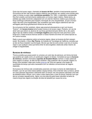 Outro tipo de buraco negro, chamado de buraco de Kerr, também é teoricamente possível.
Os buracos de Kerr são buracos negros rotativos que poderiam ser usados como portais para
viajar no tempo ou para viajar auniversos paralelos. Em 1963, o matemático neozelandês
Roy Kerr propôs a primeira teoria realista para um buraco negro rotativo. Nesta teoria, as
estrelas que estão morrendo colapsariam em um anel de nêutrons rotativo que produziria
força centrífuga suficiente para impedir a formação de uma singularidade. Já que o buraco
negro não teria uma singularidade, Kerr acreditava que seria seguro adentrá-lo sem ser
esmagado pela força gravitacional infinita de seu centro.
Se os buracos de Kerr existirem, talvez seja possível atravessá-los e sair num buraco
"branco". Um buraco branco teria função inversa à do buraco negro. Portanto, em vez de
atrair tudo que estiver ao alcance de sua força gravitacional para dentro de si, ele usaria
algum tipo de matéria exótica comenergia negativa para empurrar tudo para fora e para
longe de si. Estes buracos brancos seriam a nossa maneira de entrar em outras épocas ou
em outros mundos.
Dado o pouco que sabemos sobre os buracos negros, talvez os buracos de Kerr possam
existir. No entanto, o físico Kip Thorne, do Instituto de Tecnologia da Califórnia, acredita que
as leis da física impedem sua formação. Ele diz que não há como entrar e sair de um buraco
negro e que qualquer coisa que tente entrar lá será engolida e destruída antes mesmo de
chegar à singularidade.


Buracos de minhoca
Thorne acredita que possa existir no universo um outro tipo de estrutura, em forma de túnel,
que poderia ser usada como um portal para viagens no tempo. Considera-se que os buracos
de minhoca, também chamados depontes de Einstein-Rosen, tenham o maior potencial
para viagens no tempo, se eles de fato existirem. Eles poderiam não só permitir viagens no
tempo como também viajar para muitos anos-luz da Terra em apenas uma fração da
quantidade de tempo que seria necessária com os métodos convencionais de viagens
espaciais.
Os buracos de minhoca são considerados possíveis com base na teoria da relatividade de
Einstein, que diz que toda massa curva o espaço-tempo. Para entender esta curvatura, pense
em duas pessoas segurando e esticando bem um lençol. Se uma pessoa colocasse uma bola
de beisebol sobre o lençol, com o peso a bola rolaria para o meio do lençol, fazendo com que
ele se curvasse naquele ponto. Agora, se uma bola de gude fosse colocada na beira do
mesmo lençol ela viajaria na direção da bola de beisebol por causa da curva.
 