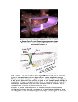 Imaginando que o espaço é um plano bidimensional curvado, buracos
               de minhoca como este seriam formados por duas massas que aplicam
                 força suficiente no espaço-tempo para criar um túnel que conecta
                                    pontos distantes do universo




Neste exemplo, o espaço é visualizado como um plano bidimensional, em vez das quatro
dimensões que na verdade constituem o espaço-tempo. Imagine que este lençol esteja
dobrado, deixando um espaço entre as partes de cima e de baixo. Colocar a bola de beisebol
no lado de cima fará com que uma curvatura se forme. Se uma massa igual fosse colocada na
parte de baixo do lençol, em um ponto correspondente ao ocupado pela bola de beisebol na
parte de cima, eventualmente a segunda massa encontraria a bola de beisebol. É mais ou
menos assim que os buracos de minhoca podem ser formar.
No espaço, as massas que fazem pressão em diferentes partes do universo poderiam
eventualmente formar um túnel, isto é, um buraco de minhoca. Poderíamos viajar da Terra
para outra galáxia e voltar relativamente rápido. Por exemplo, vamos imaginar um roteiro em
 