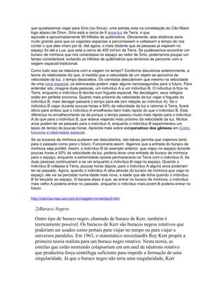 que quiséssemos viajar para Sírio (ou Sirius), uma estrela vista na constelação do Cão Maior
logo abaixo de Órion. Sírio está a cerca de 9 anos-luz da Terra, o que
equivale a aproximadamente 90 trilhões de quilômetros. Obviamente, esta distância seria
muito grande para que os viajantes espaciais a percorressem e voltassem a tempo de nos
contar o que eles viram por lá. Até agora, o mais distante que as pessoas já viajaram no
espaço foi até a Lua, que está a cerca de 400 mil km da Terra. Se pudéssemos encontrar um
buraco de minhoca que nos conectasse no espaço ao redor de Sírio, poderíamos poupar um
tempo considerável, evitando os trilhões de quilômetros que teríamos de percorrer com a
viagem espacial tradicional.
Como tudo isso se relaciona com a viagem no tempo? Conforme discutimos anteriormente, a
teoria da relatividade diz que, à medida que a velocidade de um objeto se aproxima da
velocidade da luz, o tempo desacelera. Os cientistas descobriram que mesmo na velocidade
de uma nave espacial, os astronautas podem viajar alguns nanossegundos para o futuro. Para
entender isto, imagine duas pessoas, um indivíduo A e um indivíduo B. O indivíduo A fica na
Terra, enquanto o indivíduo B decola num foguete espacial. Na decolagem, seus relógios
estão em perfeita sincronia. Quanto mais próximo da velocidade da luz viajar o foguete do
indivíduo B, mais devagar passará o tempo para ele (em relação ao indivíduo A). Se o
indivíduo B viajar durante poucas horas a 50% da velocidade da luz e retornar à Terra, ficará
óbvio para ambos que o indivíduo A envelheceu bem mais rápido do que o indivíduo B. Esta
diferença no envelhecimento se dá porque o tempo passou muito mais rápido para o indivíduo
A do que para o indivíduo B, que estava viajando mais próximo da velocidade da luz. Muitos
anos podem ter se passado para o indivíduo A, enquanto o indivíduo B experimentou um
lapso de tempo de poucas horas. Aprenda mais sobre esteparadoxo dos gêmeos em Como
funciona a relatividade especial.
Se os buracos de minhoca puderem ser descobertos, isto talvez permita que viajemos tanto
para o passado como para o futuro. Funcionaria assim: digamos que a entrada do buraco de
minhoca seja portátil. Assim, o indivíduo B do exemplo anterior, que viajou no espaço durante
poucas horas a 50% da velocidade da luz, poderia levar uma entrada de buraco de minhoca
para o espaço, enquanto a extremidade oposta permaneceria na Terra com o indivíduo A. As
duas pessoas continuariam a se ver enquanto o indivíduo B viaja no espaço. Quando o
indivíduo B voltasse à Terra, poucas horas depois, para o indivíduo A alguns anos poderiam
ter se passado. Agora, quando o indivíduo A olha através do buraco de minhoca que viaja no
espaço, ele vai se perceber numa idade mais nova, a idade que ele tinha quando o indivíduo
B foi lançado ao espaço. O bacana disso é que, ao entrar no buraco de minhoca, o indivíduo
mais velho A poderia entrar no passado, enquanto o indivíduo mais jovem B poderia entrar no
futuro.

http://ciencia.hsw.uol.com.br/viagem-no-tempo3.htm

  2)Buraco Negros
  Outro tipo de buraco negro, chamado de buraco de Kerr, também é
  teoricamente possível. Os buracos de Kerr são buracos negros rotativos que
  poderiam ser usados como portais para viajar no tempo ou para viajar a
  universos paralelos. Em 1963, o matemático neozelandês Roy Kerr propôs a
  primeira teoria realista para um buraco negro rotativo. Nesta teoria, as
  estrelas que estão morrendo colapsariam em um anel de nêutrons rotativo
  que produziria força centrífuga suficiente para impedir a formação de uma
  singularidade. Já que o buraco negro não teria uma singularidade, Kerr
 