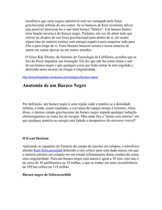 acreditava que seria seguro adentrá-lo sem ser esmagado pela força
  gravitacional infinita de seu centro. Se os buracos de Kerr existirem, talvez
  seja possível atravessá-los e sair num buraco “branco”. Um buraco branco
  teria função inversa à do buraco negro. Portanto, em vez de atrair tudo que
  estiver ao alcance de sua força gravitacional para dentro de si, ele usaria
  algum tipo de matéria exótica com energia negativa para empurrar tudo para
  fora e para longe de si. Estes buracos brancos seriam a nossa maneira de
  entrar em outras épocas ou em outros mundos.
  O físico Kip Thorne, do Instituto de Tecnologia da Califórnia, acredita que as
  leis da física impedem sua formação. Ele diz que não há como entrar e sair
  de um buraco negro e que qualquer coisa que tente entrar lá será engolida e
  destruída antes mesmo de chegar à singularidade.

http://everythingideas.wordpress.com/category/buraco-negro/


Anatomia de um Buraco Negro


Por definição, um buraco negro é uma região onde a matéria se a densidade
infinita, e onde, como resultado, a curvatura do espaço-tempo é extrema. Além
disso, o intenso campo gravitacional do buraco negro impede qualquer radiação
eletromagnética ou outra luz de escapar. Mas onde fica o "ponto sem retorno" em
que qualquer matéria ou energia está fadado a desaparecer do universo visível?




O Event Horizon

Aplicando as equações de Einstein do campo de estrelas em colapso, o astrofísico
alemão Kurt Schwarzschild deduzido o raio crítico para uma dada massa, em que
a matéria entraria em colapso em um estado infinitamente denso conhecido como
uma singularidade. Para um buraco negro cuja massa é igual a 10 sóis, este raio é
de cerca de 30 quilômetros ou 19 milhas, o que se traduz em uma circunferência
de 189 km crítica ou 118 milhas.

Buraco negro de Schwarzschild
 