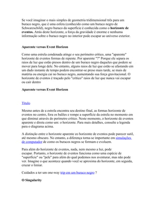 Se você imaginar o mais simples de geometria tridimensional três para um
buraco negro, que é uma esfera (conhecido como um buraco negro de
Schwarzschild), negro buraco da superfície é conhecida como o horizonte de
eventos. Atrás deste horizonte, a força da gravidade é enorme e nenhuma
informação sobre o buraco negro no interior pode escapar ao universo exterior.


Aparente versus Event Horizon

Como uma estrela condenada atinge o seu perímetro crítico, uma "aparente"
horizonte de eventos formas de repente. Por aparente "?" Porque ele separa os
raios de luz que estão presos dentro de um buraco negro daqueles que podem se
mover para longe dele. No entanto, alguns raios de luz que estão se afastando em
um dado instante de tempo podem encontrar-se preso mais tarde, se mais de
matéria ou energia cai no buraco negro, aumentando sua força gravitacional. O
horizonte de eventos é traçado pelo "crítico" raios de luz que nunca vai escapar
ou cair dentro

Aparente versus Event Horizon


Título

Mesmo antes de a estrela encontra seu destino final, as formas horizonte de
eventos no centro, fora os balões e rompe a superfície da estrela no momento em
que diminui através do perímetro crítico. Neste momento, o horizonte de eventos
aparente e direta como um: o horizonte. Para mais detalhes, consulte a legenda
para o diagrama acima.

A distinção entre o horizonte aparente eo horizonte de eventos pode parecer sutil,
até mesmo obscuro. No entanto, a diferença torna-se importante em simulações
de computador de como os buracos negros se formam e evoluem.

Para além do horizonte de eventos, nada, nem mesmo a luz, pode
escapar. Portanto, o horizonte de eventos funciona como uma espécie de
"superfície" ou "pele" para além do qual podemos nos aventurar, mas não pode
ver. Imagine o que acontece quando você se aproxima do horizonte, em seguida,
cruzar o limiar.

Cuidados a ter um one-way trip em um buraco negro ?

O Singularity
 
