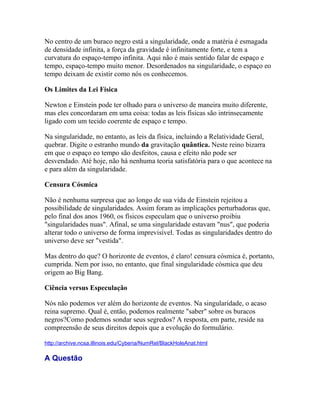 No centro de um buraco negro está a singularidade, onde a matéria é esmagada
de densidade infinita, a força da gravidade é infinitamente forte, e tem a
curvatura do espaço-tempo infinita. Aqui não é mais sentido falar de espaço e
tempo, espaço-tempo muito menor. Desordenados na singularidade, o espaço eo
tempo deixam de existir como nós os conhecemos.

Os Limites da Lei Física

Newton e Einstein pode ter olhado para o universo de maneira muito diferente,
mas eles concordaram em uma coisa: todas as leis físicas são intrinsecamente
ligado com um tecido coerente de espaço e tempo.

Na singularidade, no entanto, as leis da física, incluindo a Relatividade Geral,
quebrar. Digite o estranho mundo da gravitação quântica. Neste reino bizarra
em que o espaço eo tempo são desfeitos, causa e efeito não pode ser
desvendado. Até hoje, não há nenhuma teoria satisfatória para o que acontece na
e para além da singularidade.

Censura Cósmica

Não é nenhuma surpresa que ao longo de sua vida de Einstein rejeitou a
possibilidade de singularidades. Assim foram as implicações perturbadoras que,
pelo final dos anos 1960, os físicos especulam que o universo proibiu
"singularidades nuas". Afinal, se uma singularidade estavam "nus", que poderia
alterar todo o universo de forma imprevisível. Todas as singularidades dentro do
universo deve ser "vestida".

Mas dentro do que? O horizonte de eventos, é claro! censura cósmica é, portanto,
cumprida. Nem por isso, no entanto, que final singularidade cósmica que deu
origem ao Big Bang.

Ciência versus Especulação

Nós não podemos ver além do horizonte de eventos. Na singularidade, o acaso
reina supremo. Qual é, então, podemos realmente "saber" sobre os buracos
negros?Como podemos sondar seus segredos? A resposta, em parte, reside na
compreensão de seus direitos depois que a evolução do formulário.

http://archive.ncsa.illinois.edu/Cyberia/NumRel/BlackHoleAnat.html

A Questão
 