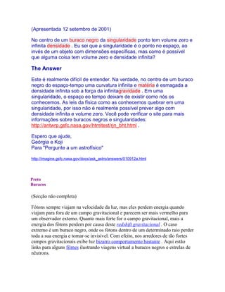 (Apresentada 12 setembro de 2001)

No centro de um buraco negro da singularidade ponto tem volume zero e
infinita densidade . Eu sei que a singularidade é o ponto no espaço, ao
invés de um objeto com dimensões específicas, mas como é possível
que alguma coisa tem volume zero e densidade infinita?

The Answer

Este é realmente difícil de entender. Na verdade, no centro de um buraco
negro do espaço-tempo uma curvatura infinita e matéria é esmagada a
densidade infinita sob a força da infinitagravidade . Em uma
singularidade, o espaço eo tempo deixam de existir como nós os
conhecemos. As leis da física como as conhecemos quebrar em uma
singularidade, por isso não é realmente possível prever algo com
densidade infinita e volume zero. Você pode verificar o site para mais
informações sobre buracos negros e singularidades:
http://antwrp.gsfc.nasa.gov/htmltest/rjn_bht.html .

Espero que ajude,
Geórgia e Koji
Para "Pergunte a um astrofísico"

http://imagine.gsfc.nasa.gov/docs/ask_astro/answers/010912a.html




Preto
Buracos

(Secção não completa)

Fótons sempre viajam na velocidade da luz, mas eles perdem energia quando
viajam para fora de um campo gravitacional e parecem ser mais vermelho para
um observador externo. Quanto mais forte for o campo gravitacional, mais a
energia dos fótons perdem por causa deste redshift gravitacional . O caso
extremo é um buraco negro, onde os fótons dentro de um determinado raio perder
toda a sua energia e tornar-se invisível. Com efeito, nos arredores de tão fortes
campos gravitacionais exibe luz bizarro comportamento bastante . Aqui estão
links para alguns filmes ilustrando viagens virtual a buracos negros e estrelas de
nêutrons.
 