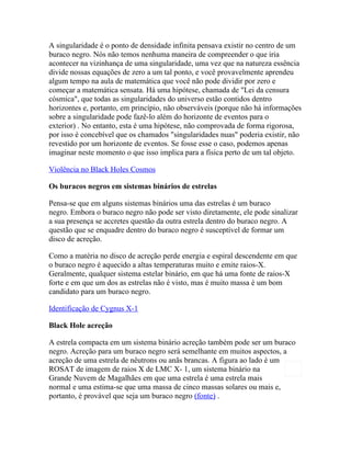 A singularidade é o ponto de densidade infinita pensava existir no centro de um
buraco negro. Nós não temos nenhuma maneira de compreender o que iria
acontecer na vizinhança de uma singularidade, uma vez que na natureza essência
divide nossas equações de zero a um tal ponto, e você provavelmente aprendeu
algum tempo na aula de matemática que você não pode dividir por zero e
começar a matemática sensata. Há uma hipótese, chamada de "Lei da censura
cósmica", que todas as singularidades do universo estão contidos dentro
horizontes e, portanto, em princípio, não observáveis (porque não há informações
sobre a singularidade pode fazê-lo além do horizonte de eventos para o
exterior) . No entanto, esta é uma hipótese, não comprovada de forma rigorosa,
por isso é concebível que os chamados "singularidades nuas" poderia existir, não
revestido por um horizonte de eventos. Se fosse esse o caso, podemos apenas
imaginar neste momento o que isso implica para a física perto de um tal objeto.

Violência no Black Holes Cosmos

Os buracos negros em sistemas binários de estrelas

Pensa-se que em alguns sistemas binários uma das estrelas é um buraco
negro. Embora o buraco negro não pode ser visto diretamente, ele pode sinalizar
a sua presença se accretes questão da outra estrela dentro do buraco negro. A
questão que se enquadre dentro do buraco negro é susceptível de formar um
disco de acreção.

Como a matéria no disco de acreção perde energia e espiral descendente em que
o buraco negro é aquecido a altas temperaturas muito e emite raios-X.
Geralmente, qualquer sistema estelar binário, em que há uma fonte de raios-X
forte e em que um dos as estrelas não é visto, mas é muito massa é um bom
candidato para um buraco negro.

Identificação de Cygnus X-1

Black Hole acreção

A estrela compacta em um sistema binário acreção também pode ser um buraco
negro. Acreção para um buraco negro será semelhante em muitos aspectos, a
acreção de uma estrela de nêutrons ou anãs brancas. A figura ao lado é um
ROSAT de imagem de raios X de LMC X- 1, um sistema binário na
Grande Nuvem de Magalhães em que uma estrela é uma estrela mais
normal e uma estima-se que uma massa de cinco massas solares ou mais e,
portanto, é provável que seja um buraco negro (fonte) .
 