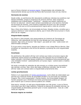 que os físicos chamam os buracos negros . Singularidades são entidades tão
massivamente densas que as leis da física não funcionam mais em seu interior.

Horizonte de eventos

Desde então, os astrônomos têm descoberto evidências indiretas da existência real
dessas entidades, graças à conjectura da censura cósmica. Esta conjectura
estabelece que singularidades "realísticas" - aquelas que podem realmente se
formar na natureza - devem estar sempre escondidas por uma barreira chamada
de horizonte de eventos, uma fronteira imaginária da qual a luz não consegue
escapar. É isto que os torna perpetuamente negros para o resto do universo.

Mas o físico Arlie Petters, da Universidade de Duke, Estados Unidos, acredita que a
censura cósmica é "uma conjectura aberta, que é muito difícil de se provar e muito
difícil de ser negada."

Singularidade exposta

Kip Thorne e John Preskill, dois pesquisadores do Instituto de Tecnologia da
California, vêm defendendo há mais de uma década que uma singularidade
exposta- algo como um buraco "não-negro", que pode ser visto - pode existir em
determinadas condições.

É aí que entra a nova teoria, lançada por Petters e seu colega Marcus Werner. Eles
acreditam ter descoberto uma forma de detectar a presença de uma singularidade
exposta.

Incertezas

Os astrônomos não podem afirmar com certeza que todos os buracos negros são
realmente negros porque as evidências que eles possuem de sua existência são
todas indiretas. A principal dessas evidências é a fantástica força gravitacional que
uma entidade invisível - potencialmente um buraco negro - exerce sobre a matéria
ao seu redor.

Há ainda a emissão de radiações de alta energia ou a órbita quase inacreditável
das estrelas vizinhas. Mas, como são todas evidências indiretas, não há como
afirmar nada com certeza sobre a singularidade propriamente dita.

Lentes gravitacionais

Petters é um especialista em lentes gravitacionais , outro efeito da relatividade que
permite que massivas fontes de gravidade dividam a luz de fundo em múltiplas
imagens. Ele e outro pesquisador, Charles Keeton, da Universidade Rutgers, já
haviam proposto que o fenômeno de lentes gravitacionais poderia ser utilizado
para mostrar que a censura cósmica poderia ser violada.

Esta teoria, contudo, só vale para singularidades que não giram, o que os físicos
concordam que não é algo realístico, tratando-se apenas de entidades teóricas. As
singularidades já detectadas parecem girar e muito rapidamente - mais de 1.000
vezes por segundo.

Buracos negros se revelam
 