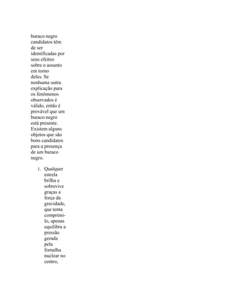 buraco negro
candidatos têm
de ser
identificadas por
seus efeitos
sobre o assunto
em torno
deles. Se
nenhuma outra
explicação para
os fenômenos
observados é
válido, então é
provável que um
buraco negro
está presente.
Existem alguns
objetos que são
bons candidatos
para a presença
de um buraco
negro.

   1. Qualquer
      estrela
      brilha e
      sobrevive
      graças a
      força da
      gravidade,
      que tenta
      comprimi-
      lo, apenas
      equilibra a
      pressão
      gerada
      pela
      fornalha
      nuclear no
      centro,
 
