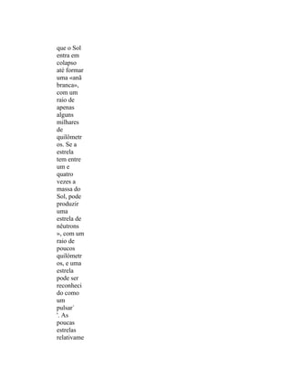que o Sol
entra em
colapso
até formar
uma «anã
branca»,
com um
raio de
apenas
alguns
milhares
de
quilômetr
os. Se a
estrela
tem entre
um e
quatro
vezes a
massa do
Sol, pode
produzir
uma
estrela de
nêutrons
», com um
raio de
poucos
quilómetr
os, e uma
estrela
pode ser
reconheci
do como
um
pulsar`
'. As
poucas
estrelas
relativame
 