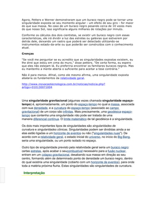 Agora, Petters e Werner demonstraram que um buraco negro pode se tornar uma
singularidade exposta se seu momento angular - um efeito de seu giro - for maior
do que sua massa. No caso de um buraco negro pesando cerca de 10 vezes mais
do que nosso Sol, isso significaria alguns milhares de rotações por minuto.

Conforme os cálculos dos dois cientistas, se existir um buraco negro com essas
características, ele irá dividir a luz das estrelas ou galáxias que estiverem por
detrás dele, deixando um rastro que poderá ser detectado utilizando-se
instrumentos estado-da-arte ou que poderão ser construídos com o conhecimento
atual.

Crenças

"Se você me perguntar se eu acredito que as singularidades expostas existem, eu
lhe direi que estou em cima do muro," disse petters. "De certa forma, eu espero
que eles não estejam lá. Eu preferiria encontrar os familiares buracos negros. Mas
eu mantenho a mente aberta o suficiente para aceitar a tese contrária."

Não é para menos. Afinal, como ele mesmo afirma, uma singularidade exposta
abalaria os fundamentos da relatividade geral.

http://www.inovacaotecnologica.com.br/noticias/noticia.php?
artigo=010130071004




Uma singularidade gravitacional (algumas vezes chamada singularidade espaço-
tempo) é, aproximadamente, um ponto do espaço-tempo no qual a massa, associada
com sua densidade, e a curvatura do espaço-tempo (associado ao campo
gravitacional) de um corpo são infinitas. Mais precisamente, uma geodésica espaço-
tempo que contenha uma singularidade não pode ser tratada de uma
maneira diferencial contínua. O limite matemático de tal geodésica é a singularidade.

Os dois mais importantes tipos de singularidades são singularidades de
curvatura e singularidades cônicas. Singularidades podem ser divididas ainda a se
elas estão ligadas a um horizonte de eventos ou não ("singularidades nuas"). De
acordo com a relatividade geral, o estado inicial do universo, no início do Big Bang,
seria uma singularidade, ou um ponto isolado no espaço.

Outro tipo de singularidade previsto pela relatividade geral seria um buraco negro:
certas estrelas, após acabar o seucombustível necessário para a fusão nuclear,
entram em um colapso gravitacional, desabando sua massa em direção ao seu
centro, formando além de determinado ponto de densidade um buraco negro, dentro
do qual existiria uma singularidade (coberto com um horizonte de eventos), para onde
toda a matéria próxima fluiria. Estas singularidades são singularidades de curvatura.

[editar]   Interpretação
 