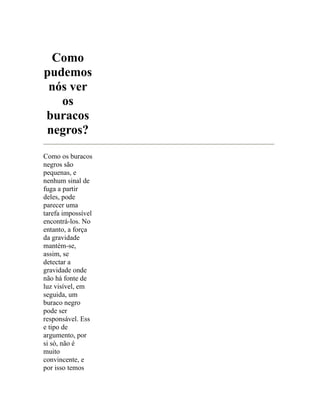 Como
pudemos
 nós ver
   os
buracos
negros?
Como os buracos
negros são
pequenas, e
nenhum sinal de
fuga a partir
deles, pode
parecer uma
tarefa impossível
encontrá-los. No
entanto, a força
da gravidade
mantém-se,
assim, se
detectar a
gravidade onde
não há fonte de
luz visível, em
seguida, um
buraco negro
pode ser
responsável. Ess
e tipo de
argumento, por
si só, não é
muito
convincente, e
por isso temos
 
