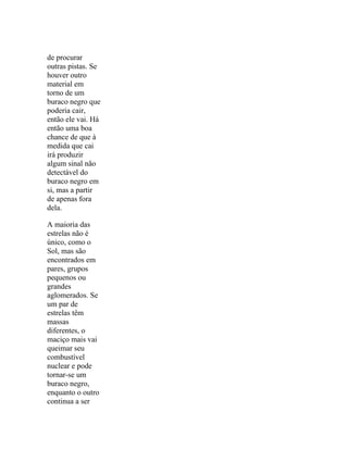de procurar
outras pistas. Se
houver outro
material em
torno de um
buraco negro que
poderia cair,
então ele vai. Há
então uma boa
chance de que à
medida que cai
irá produzir
algum sinal não
detectável do
buraco negro em
si, mas a partir
de apenas fora
dela.

A maioria das
estrelas não é
único, como o
Sol, mas são
encontrados em
pares, grupos
pequenos ou
grandes
aglomerados. Se
um par de
estrelas têm
massas
diferentes, o
maciço mais vai
queimar seu
combustível
nuclear e pode
tornar-se um
buraco negro,
enquanto o outro
continua a ser
 